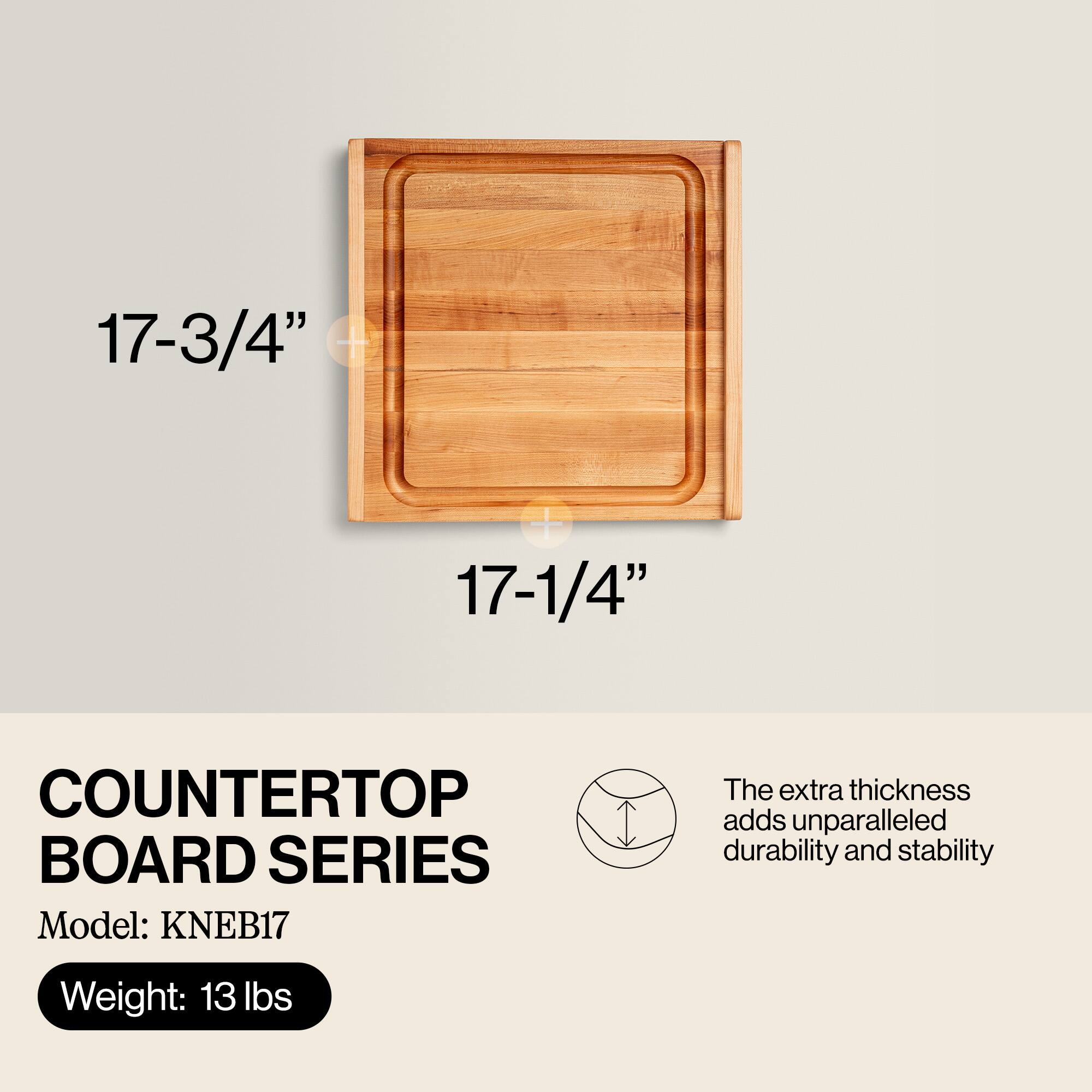 17-3/4" x 17-1/4"  
COUNTERTOP BOARD SERIES  
Model: KNEB17  
Weight: 13 lbs  

The extra thickness adds unparalleled durability and stability