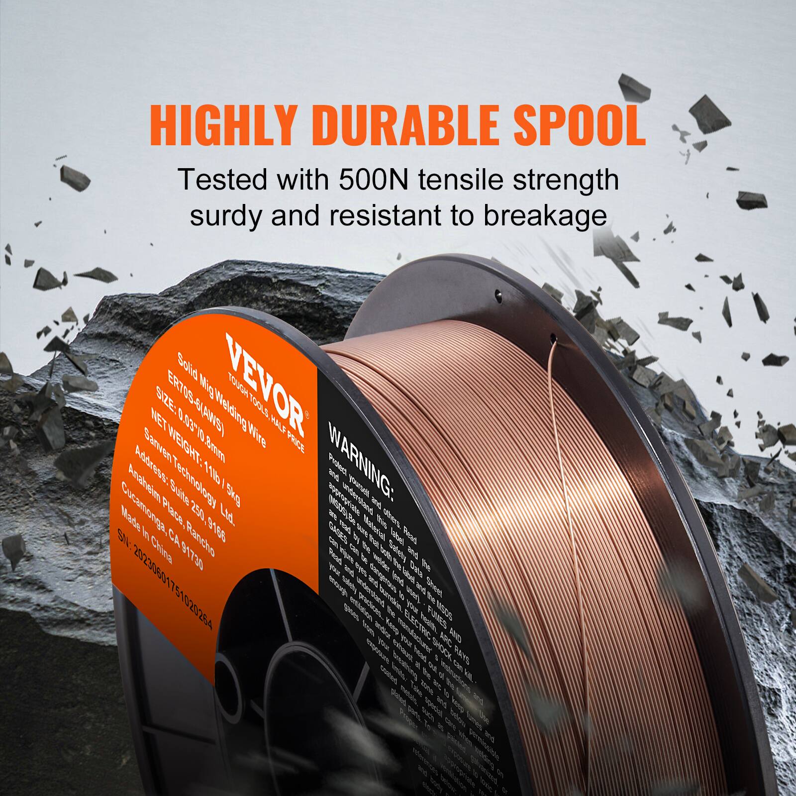 HIGHLY DURABLE SPOOL  
Tested with 500N tensile strength, sturdy and resistant to breakage  

VEVOR  
Solid MIG Welding Wire  
ER70S-6  
Net Weight: 11lb / 5kg  
Net Size: 0.83*0.8mm  
Made in China  

Address:  
Cuahitlan Place 250, Rancho Cucamonga, CA 91730  

WARNING:  
Read and follow all instructions and warnings before use.  
Do not use if damaged or altered.  
Keep out of reach of children.  
Do not expose to heat or fire.  
Do not dispose of in fire.  
Do not use if damaged or altered.  
Do not expose to heat or fire.  
Do not dispose of in fire.  

S/N: 20230601751020264  

VEVOR Technology Ltd.  
Cuahitlan Place 250, Rancho Cucamonga, CA 91730  

ELECTRIC SHOCK AND RADIATION HAZARD  
Do not use if damaged or altered.  
Do not expose