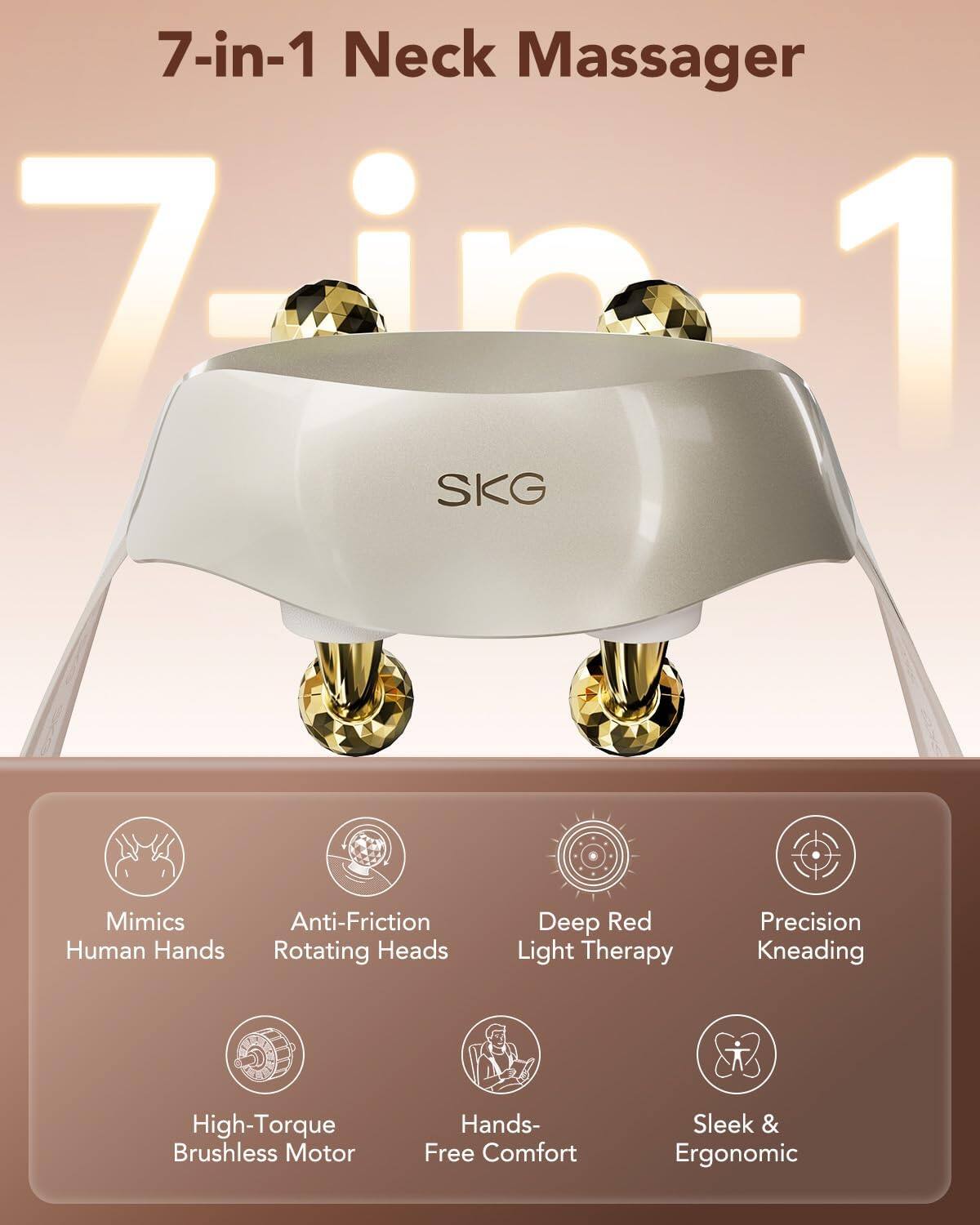 7-in-1 Neck Massager

7in1

SKG

- Mimics Human Hands
- Anti-Friction Rotating Heads
- Deep Red Light Therapy
- Precision Kneading
- High-Torque Brushless Motor
- Hands-Free Comfort
- Sleek & Ergonomic