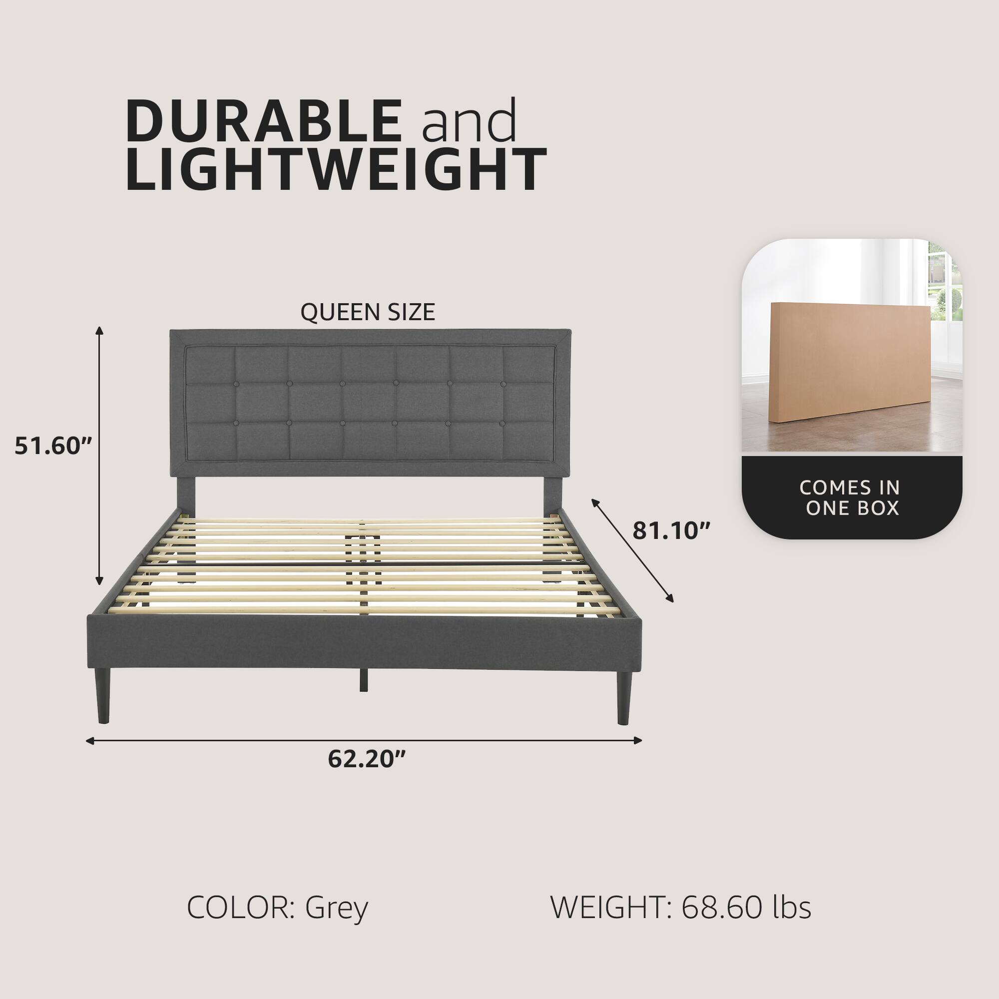 DURABLE and LIGHTWEIGHT  
QUEEN SIZE  
51.60" x 62.20" x 81.10"  
COLOR: Grey  
WEIGHT: 68.60 lbs  
COMES IN ONE BOX