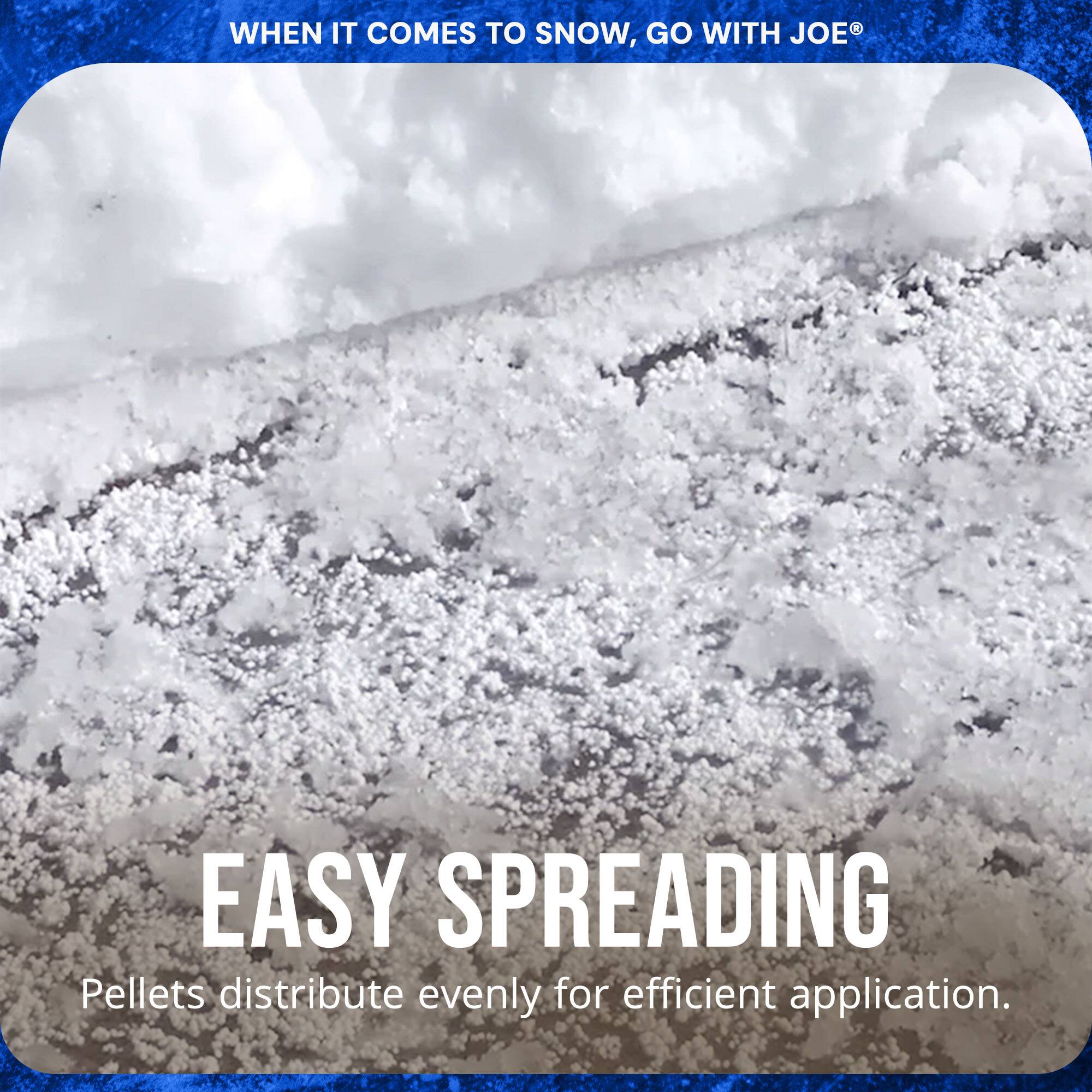 WHEN IT COMES TO SNOW, GO WITH JOE®

EASY SPREADING  
Pellets distribute evenly for efficient application.