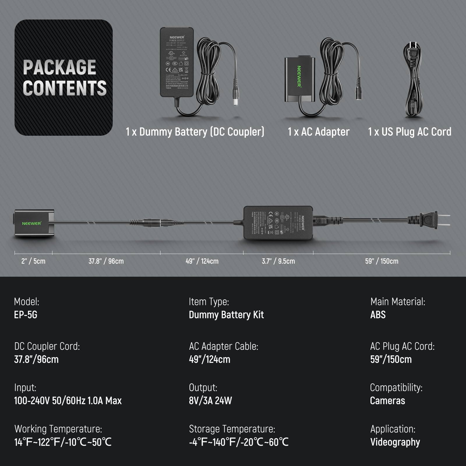 **PACKAGE CONTENTS**

- 1 x Dummy Battery (DC Coupler)
- 1 x AC Adapter
- 1 x US Plug AC Cord

**Model:** EP-5G

**Item Type:** Dummy Battery Kit

**Main Material:** ABS

**DC Coupler Cord:** 37.8" / 96cm

**AC Adapter Cable:** 49" / 124cm

**AC Plug AC Cord:** 59" / 150cm

**Input:** 100-240V 50/60Hz 1.0A Max

**Output:** 8V/3A 24W

**Working Temperature:** 14°F - 122°F / -10°C - 50°C

**Storage Temperature:** -4°F - 140°F / -20°C - 60°C

**Compatibility:** Cameras

**Application:** Videography