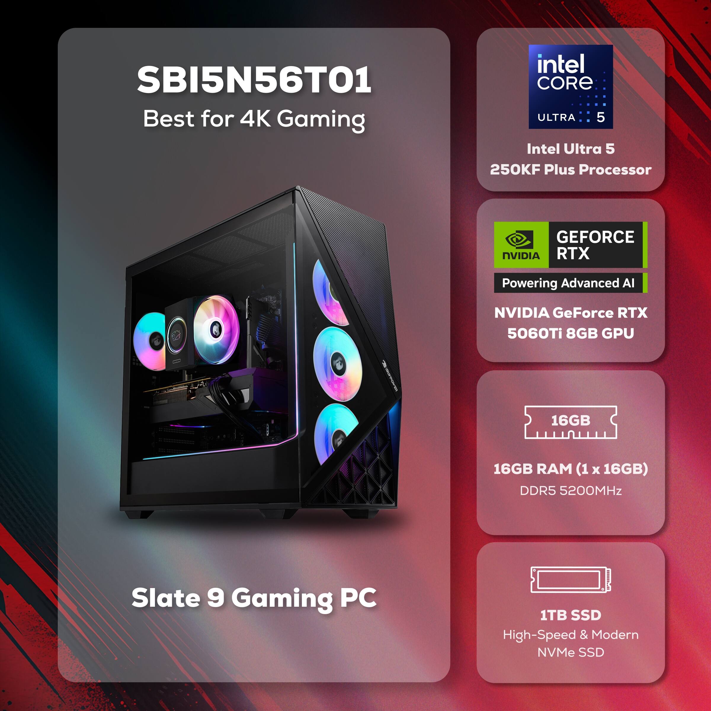 SBI5N56T01  
Best for 4K Gaming  

Intel Core Ultra 5  
250KF Plus Processor  

NVIDIA GeForce RTX 5060Ti 8GB GPU  

16GB RAM (1 x 16GB) DDR5 5200MHz  

1TB SSD  
High-Speed & Modern NVMe SSD  

Slate 9 Gaming PC