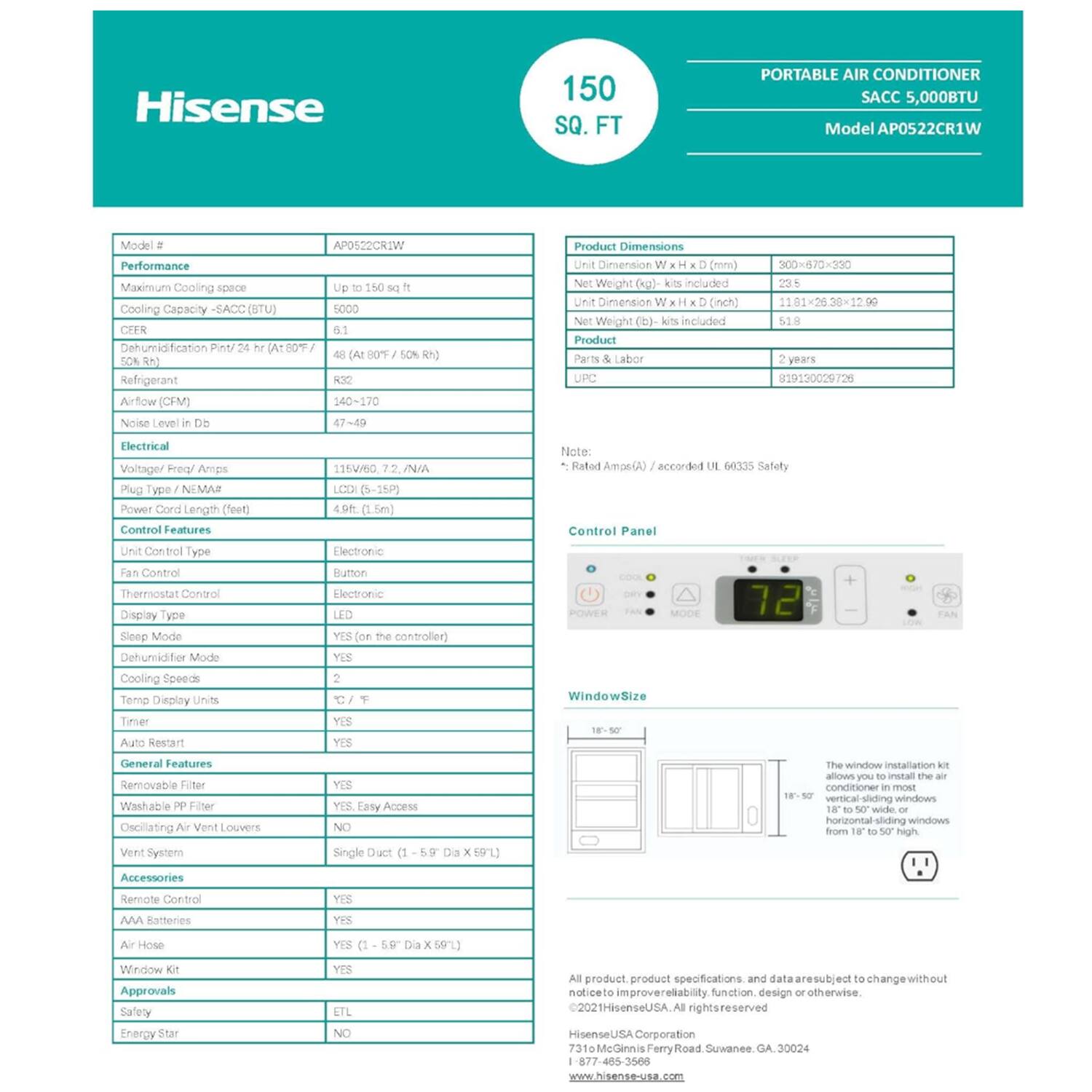 Hisense 150 SQ. FT PORTABLE AIR CONDITIONER SACC 5,000BTU Model AP0522CR1W

Performance:
- Maximum Cooling Space: Up to 150 sq ft
- Cooling Capacity - SACC (BTU): 5000
- CEER: 4.8 (A00/50°F, 50% RH)
- Dehumidification: 48 Pint/24 hr (A00/50°F, 50% RH)
- Refrigerant: R32
- Airflow (CFM): 140-170
- Noise Level: 47-49 dB

Electrical:
- Voltage/Hz: 115V/60 Hz
- Amps: 7.2
- Plug Type: NEMA 5-15P
- Power Cord Length: 4.9 ft (1.5m)

Control Features:
- Unit Control Type: Electronic
- Fan Control: Button
- Thermostat Control: Electronic
- Display Type: LCD (5-15P)
- Sleep Mode: YES (on the controller)

