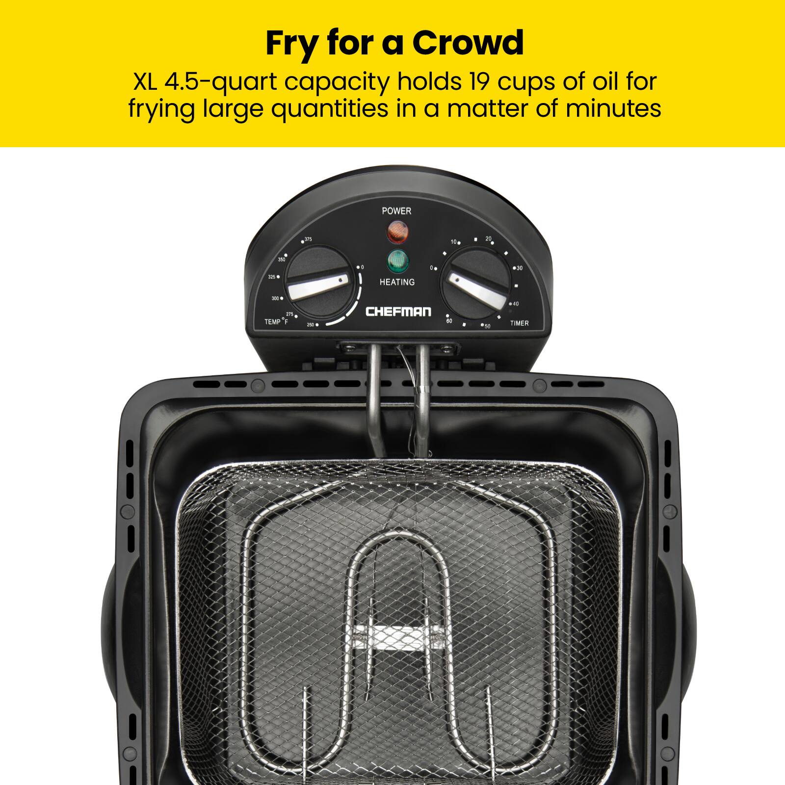 Fry for a Crowd  
XL 4.5-quart capacity holds 19 cups of oil for frying large quantities in a matter of minutes  

POWER  
HEATING  
TEMP  
TIMER  

CHEFMAN