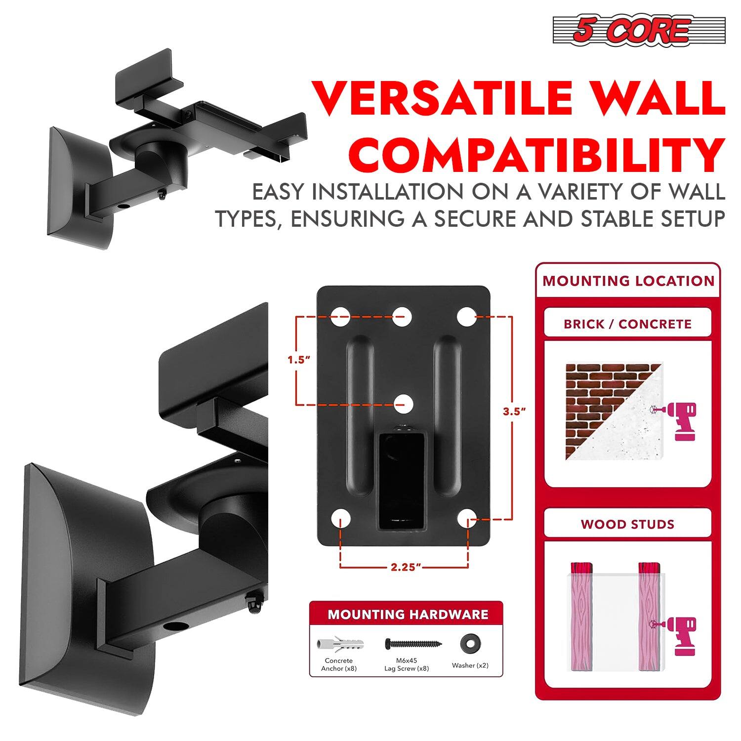 5 CORE VERSATILE WALL COMPATIBILITY: EASY INSTALLATION ON A VARIETY OF WALL TYPES, ENSURING A SECURE AND STABLE SETUP. MOUNTING LOCATION: BRICK/CONCRETE (1.5" - 3.5"), WOOD STUDS (2.25"). MOUNTING HARDWARE: Concrete Anchor, Lag Screw, Washer (x2).