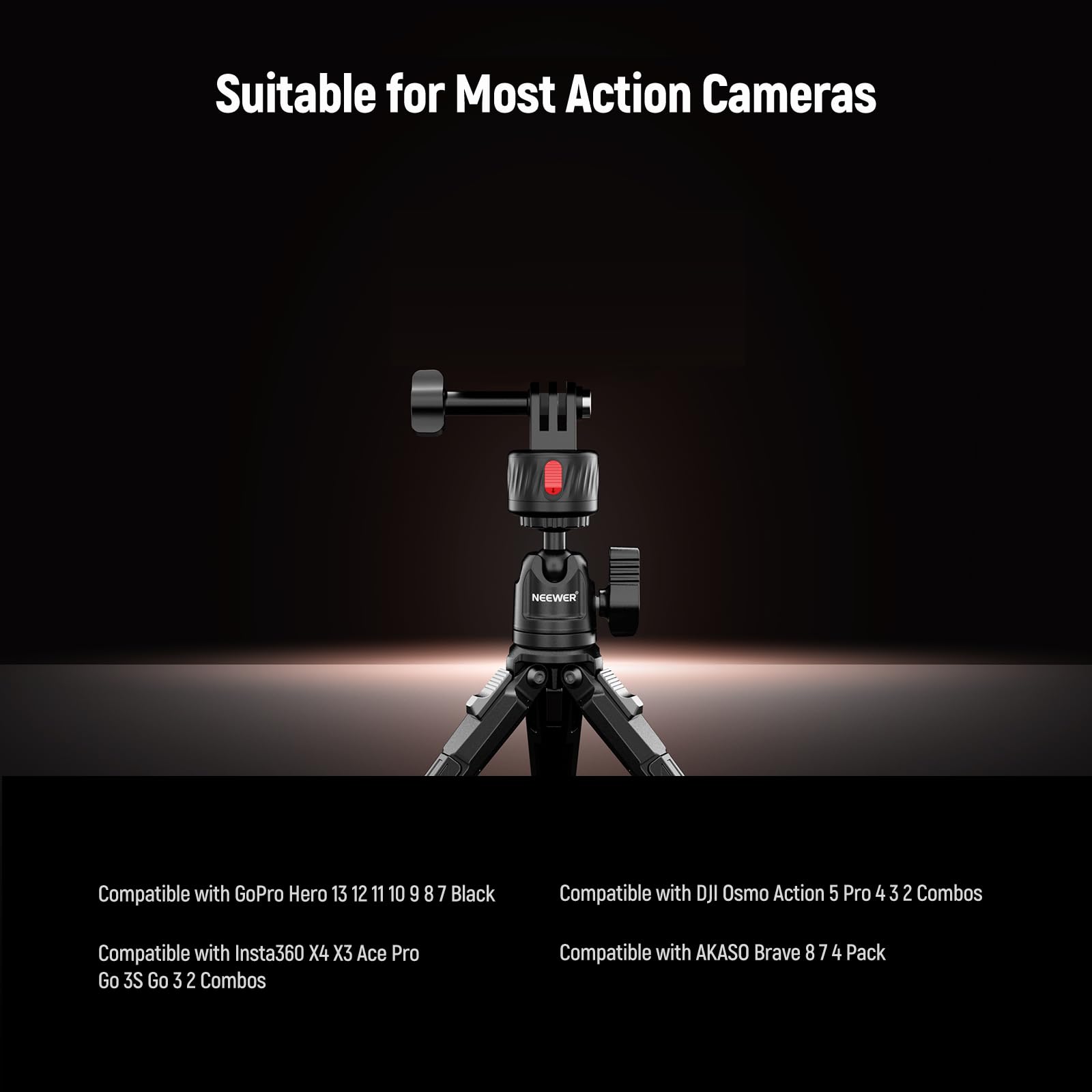 Suitable for Most Action Cameras

Compatible with GoPro Hero 13 12 11 10 9 8 7 Black

Compatible with DJI Osmo Action 5 Pro 4 3 2 Combos

Compatible with Insta360 X4 X3 Ace Pro Go 3S Go 3 2 Combos

Compatible with AKASO Brave 8 7 4 Pack