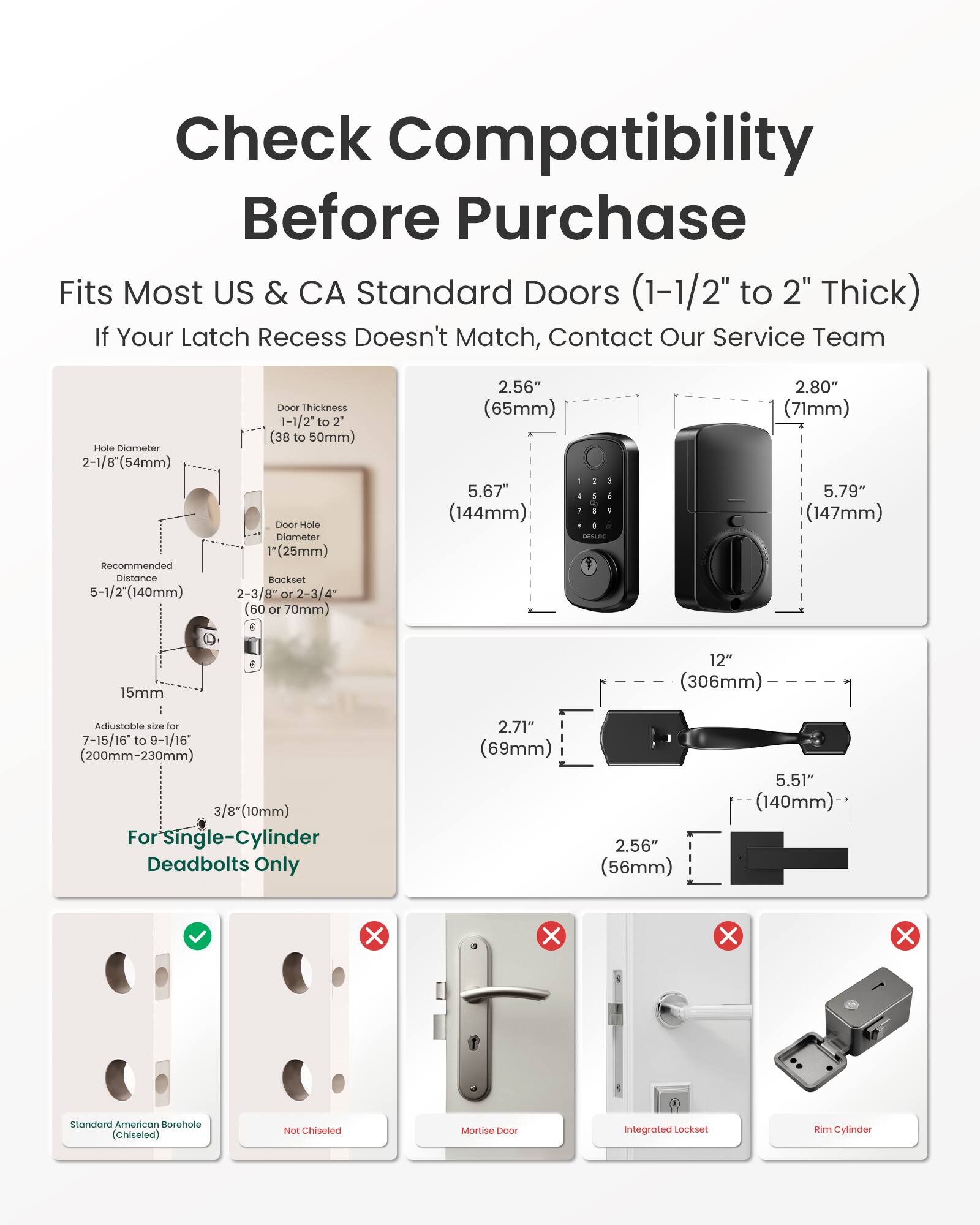 Check Compatibility Before Purchase  
Fits Most US & CA Standard Doors (1-1/2" to 2" Thick)  
If Your Latch Recess Doesn't Match, Contact Our Service Team  

Hole Diameter 2-1/8" (54mm)  
Recommended Distance 5-1/2" (140mm)  

Door Thickness 1-1/2" to 2" (38 to 50mm)  
Door Hole Diameter 1" (25mm)  
Backset 60 or 70mm  

2.56" (65mm)  
5.67" (144mm)  

2.80" (71mm)  
5.79" (147mm)  

15mm  
12" (306mm)  

Adjustable size for 7-15/16" to 9-1/16" (200mm-230mm)  
3/8" (10mm)  
For Single-Cylinder Deadbolts Only  

2.71" (69mm)  
2.56" (56mm)  
5