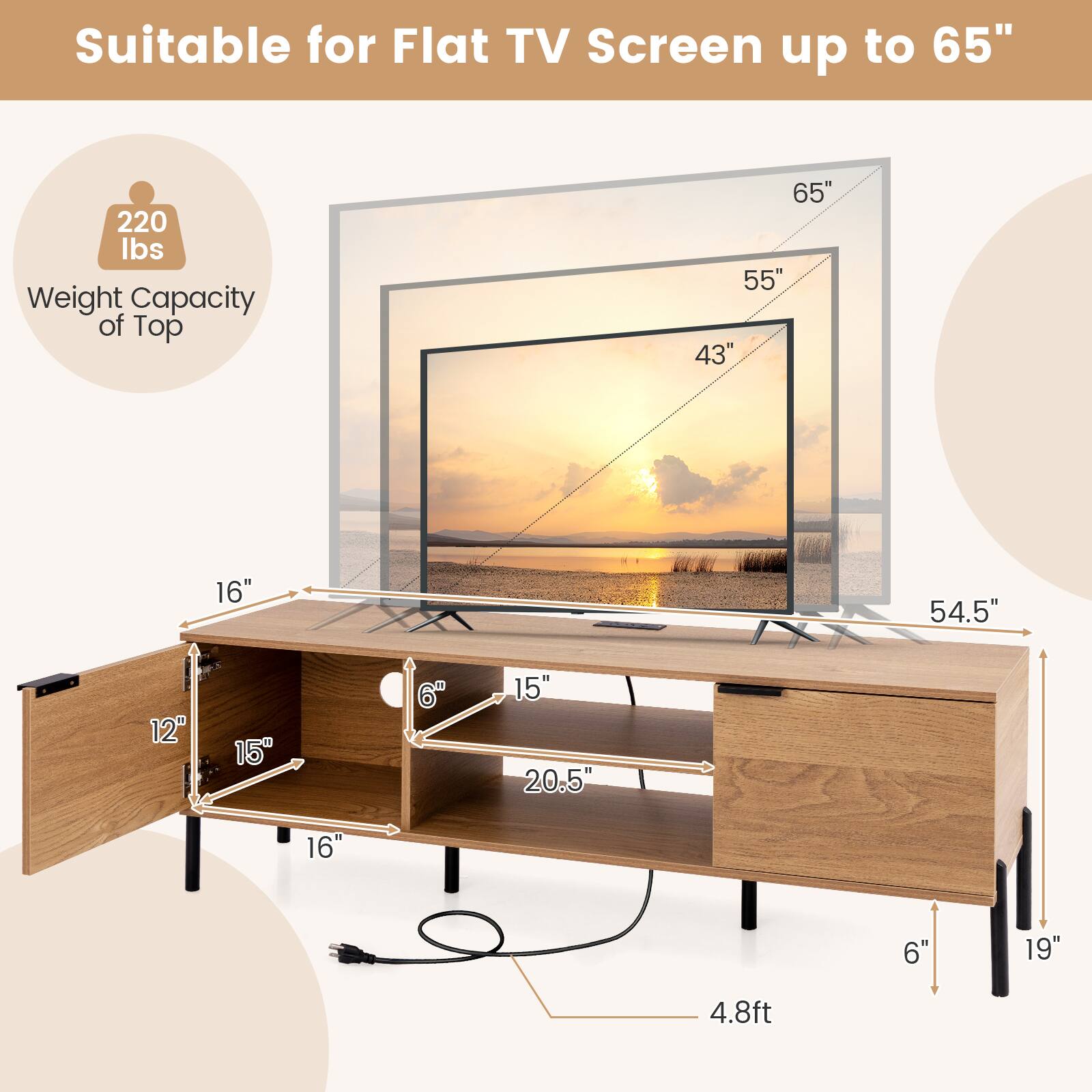Suitable for Flat TV Screen up to 65"

Weight Capacity of Top: 220 lbs

Dimensions:
- Length: 4.8ft
- Height: 19"
- Depth: 54.5"
- TV Screen Size: 65", 55", 43"
- Top Surface: 54.5" x 16"
- Drawer: 15" x 12"
- Shelf: 15" x 20.5"
- Leg Height: 6"