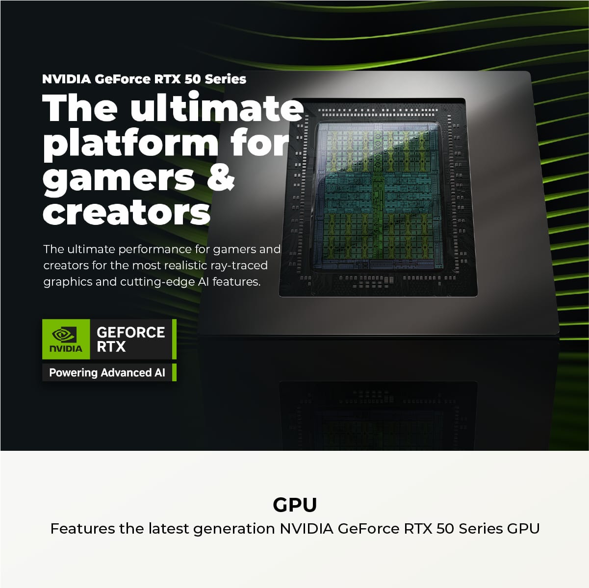 NVIDIA GeForce RTX 50 Series: The Ultimate Platform for Gamers and Creators. The Ultimate Performance for Gamers and Creators for the Most Realistic Ray-Traced Graphics and Cutting-Edge AI Features. Powered by NVIDIA RTX: The Latest Generation NVIDIA GeForce RTX 50 Series GPU.