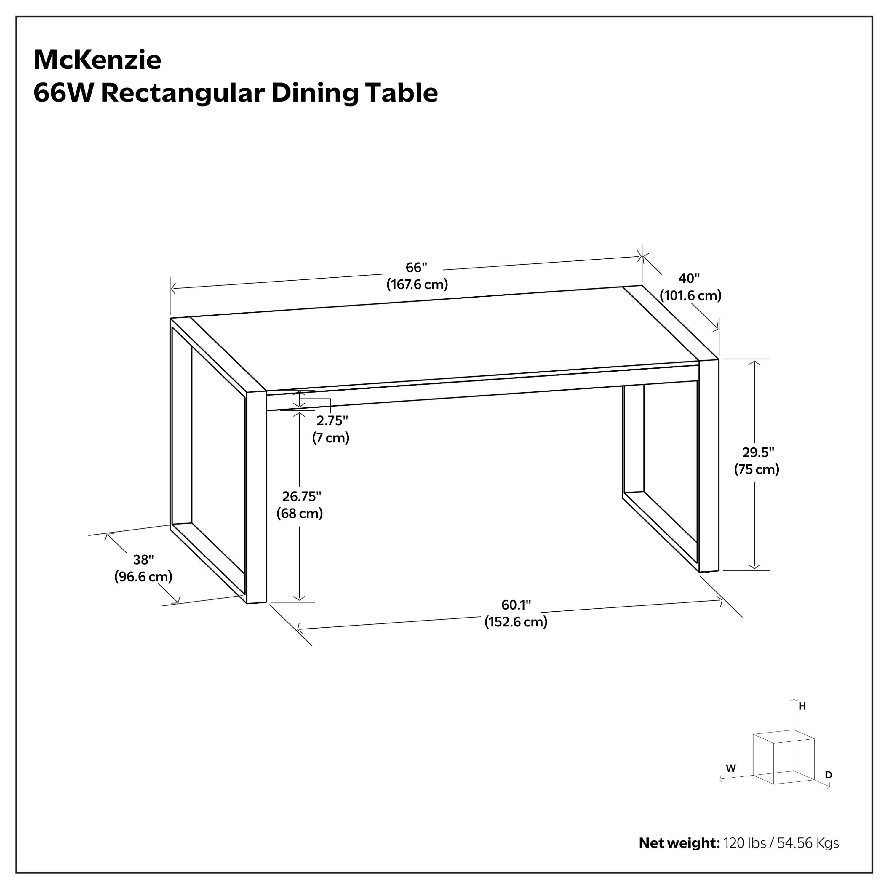 McKenzie 66W Rectangular Dining Table  
66" (167.6 cm) W x 40" (101.6 cm) D x 2.75" (7 cm) H  
29.5" (75 cm) D x 26.75" (68 cm) W x 38" (96.6 cm) H  
Net weight: 120 lbs / 54.56 Kgs