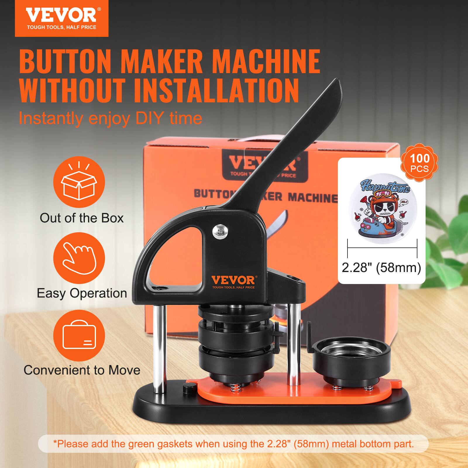 VEVOR TOUGH TOOLS, HALF PRICE BUTTON MAKER MACHINE WITHOUT INSTALLATION  
Instantly enjoy DIY time  
Out of the Box  
Easy Operation  
Convenient to Move  

*Please add the green gaskets when using the 2.28" (58mm) metal bottom part.  

100 PCS  
2.28" (58mm)