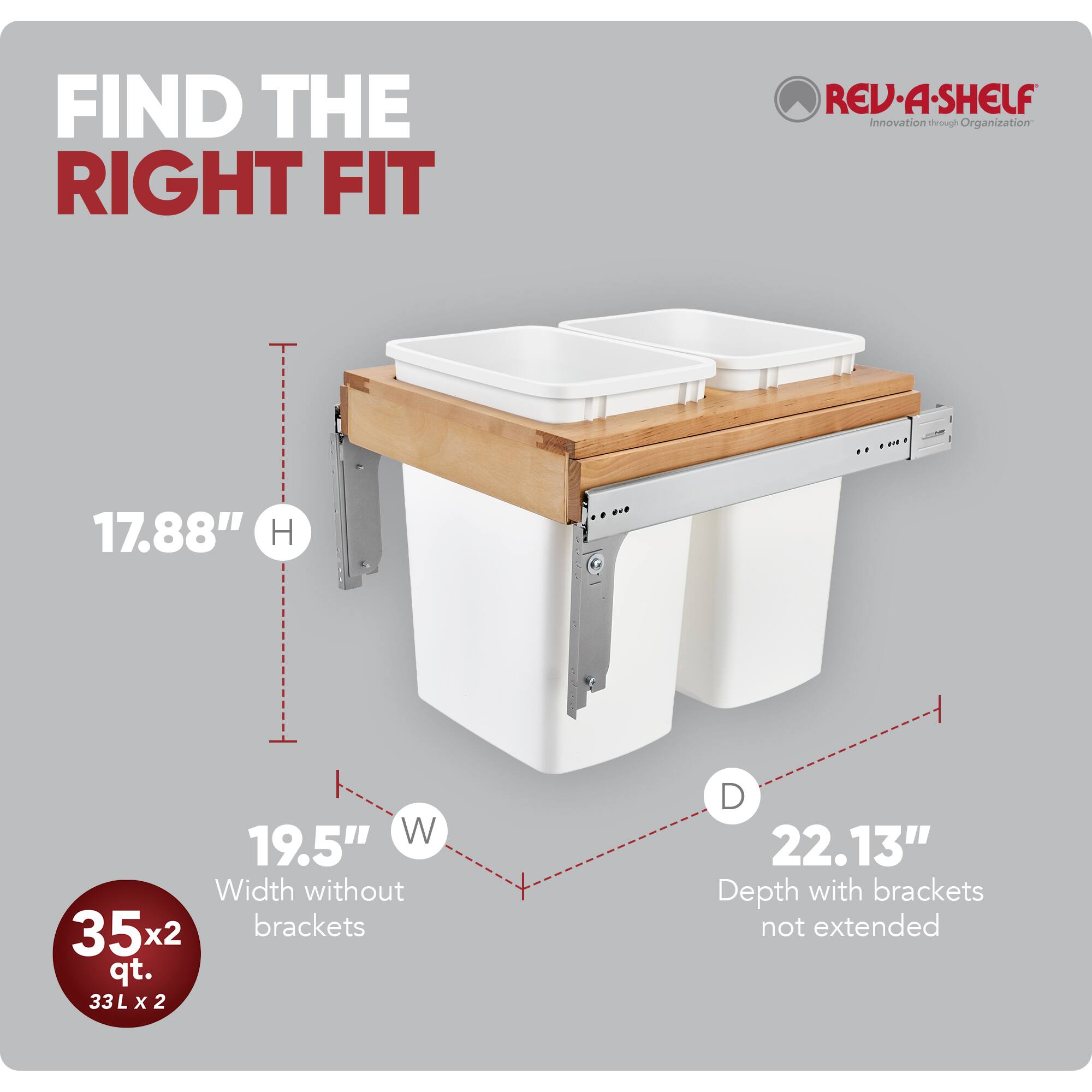 FIND THE RIGHT FIT

RED REV-A-SHELF  
Innovation through Organization

17.88" H  
19.5" W  
22.13" D

Width without brackets  
Depth with brackets not extended

35x2 qt.  
33 L x 2