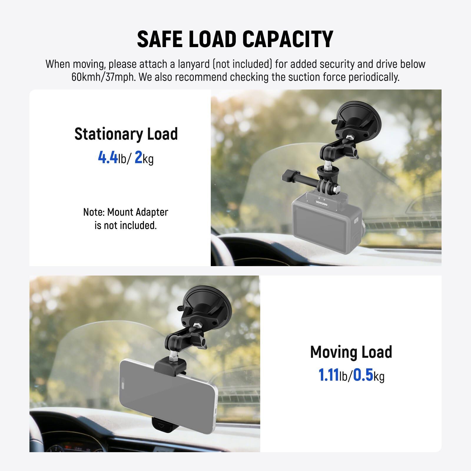 SAFE LOAD CAPACITY

When moving, please attach a lanyard (not included) for added security and drive below 60kmh/37mph. We also recommend checking the suction force periodically.

Stationary Load  
4.4lb / 2kg

Note: Mount Adapter is not included.

Moving Load  
1.11lb / 0.5kg