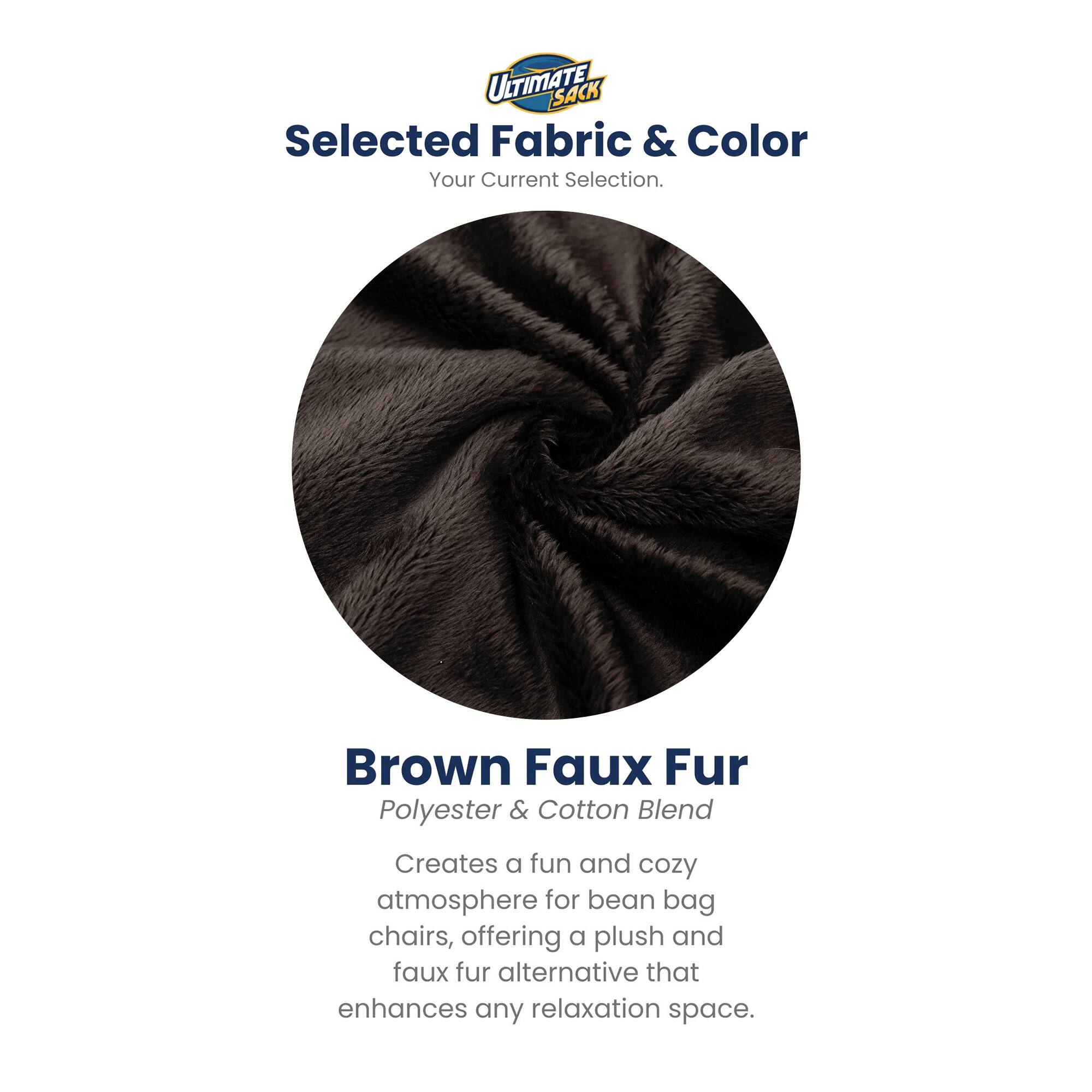 ULTIMATE SACK  
Selected Fabric & Color  
Your Current Selection.  

Brown Faux Fur  
Polyester & Cotton Blend  

Creates a fun and cozy atmosphere for bean bag chairs, offering a plush and faux fur alternative that enhances any relaxation space.