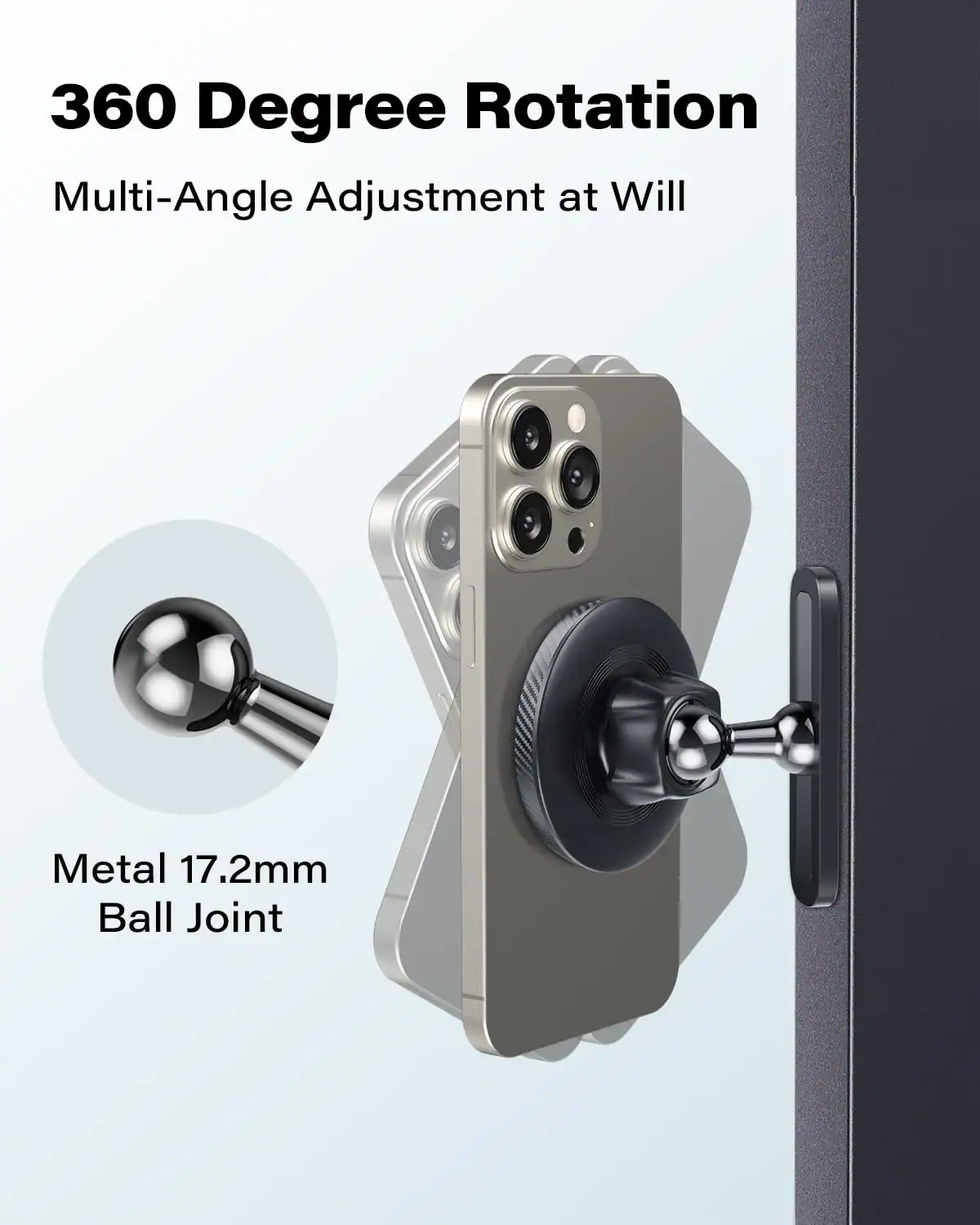 360 Degree Rotation  
Multi-Angle Adjustment at Will  

Metal 17.2mm Ball Joint
