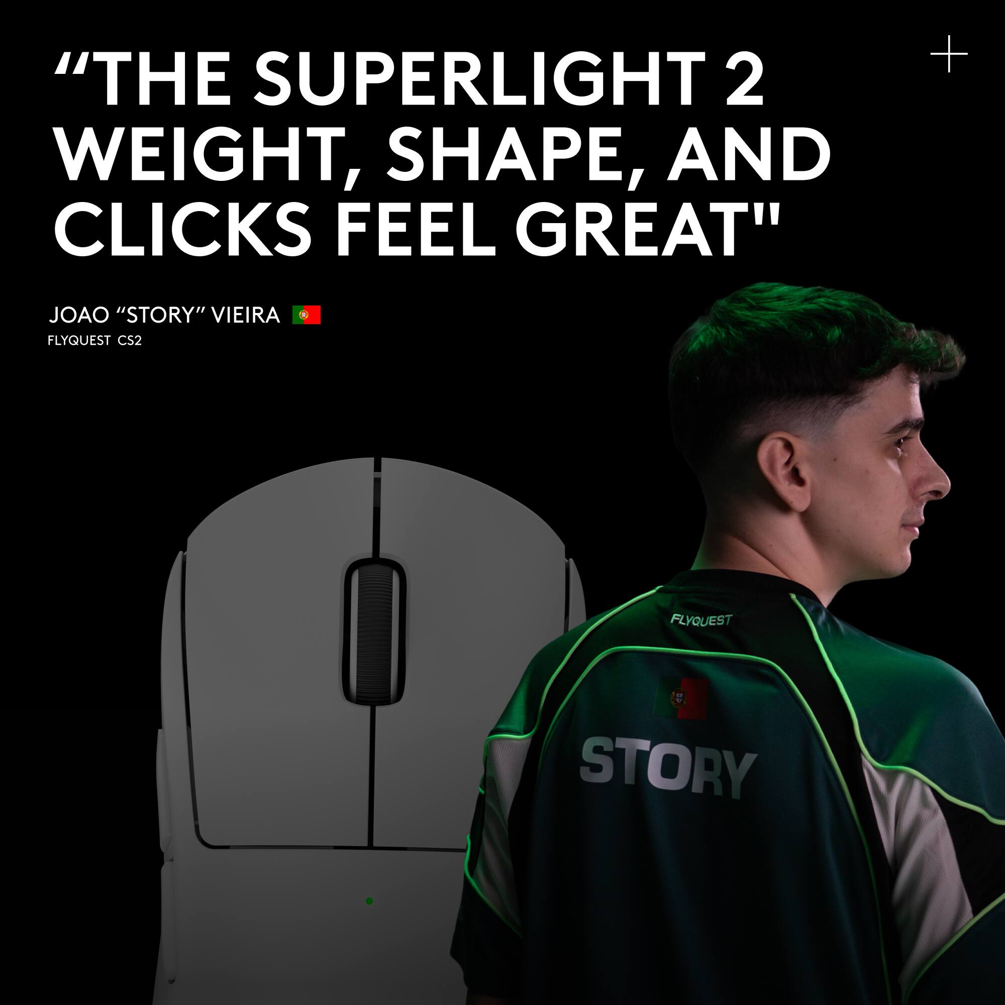 "THE SUPERLIGHT 2 WEIGHT, SHAPE, AND CLICKS FEEL GREAT"  
JOAO "STORY" VIEIRA  
FLYQUEST CS2