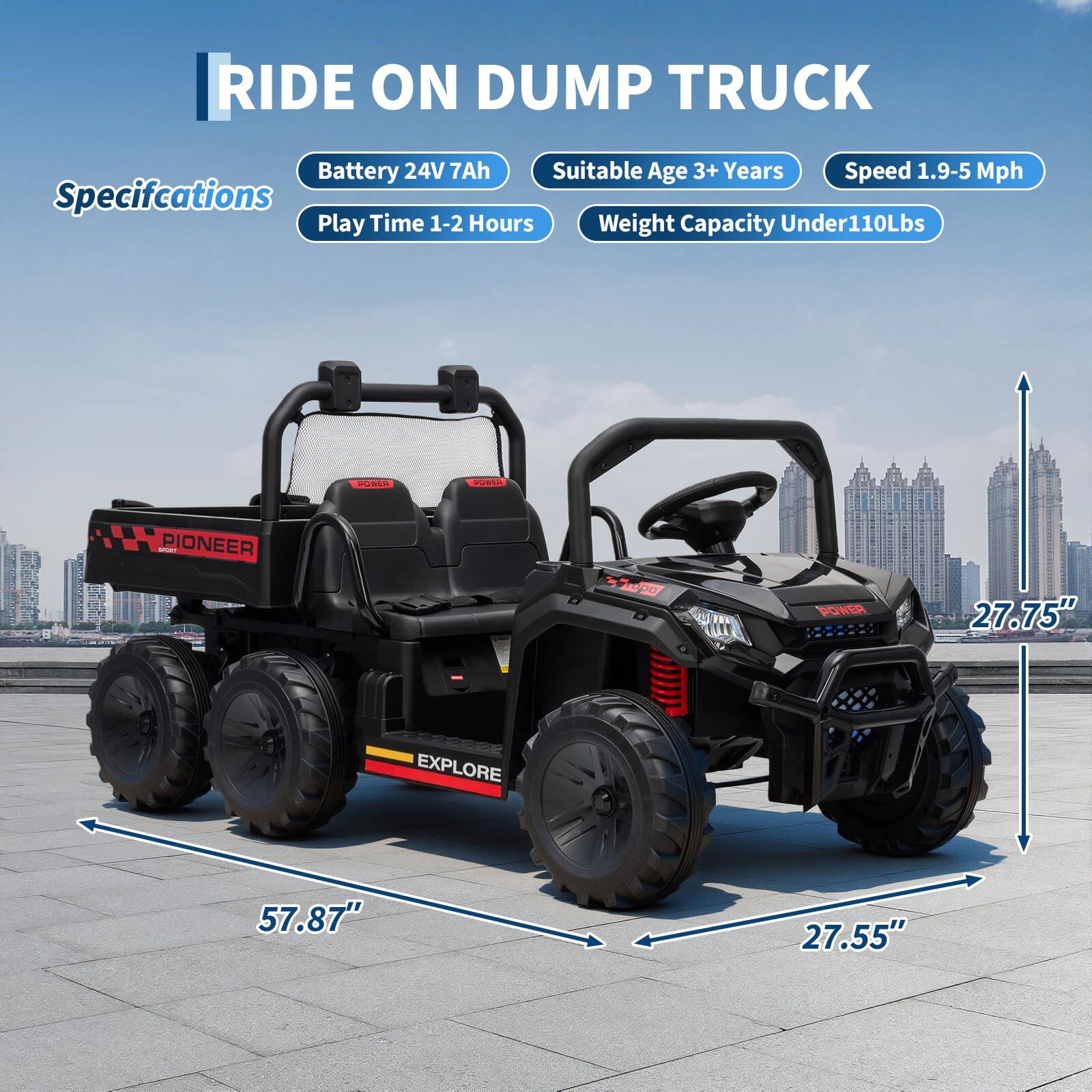 RIDE ON DUMP TRUCK

Specifications
- Battery: 24V 7Ah
- Play Time: 1-2 Hours
- Suitable Age: 3+ Years
- Speed: 1.9-5 Mph
- Weight Capacity: Under 110Lbs

Dimensions
- Length: 57.87"
- Width: 27.55"
- Height: 27.75"
