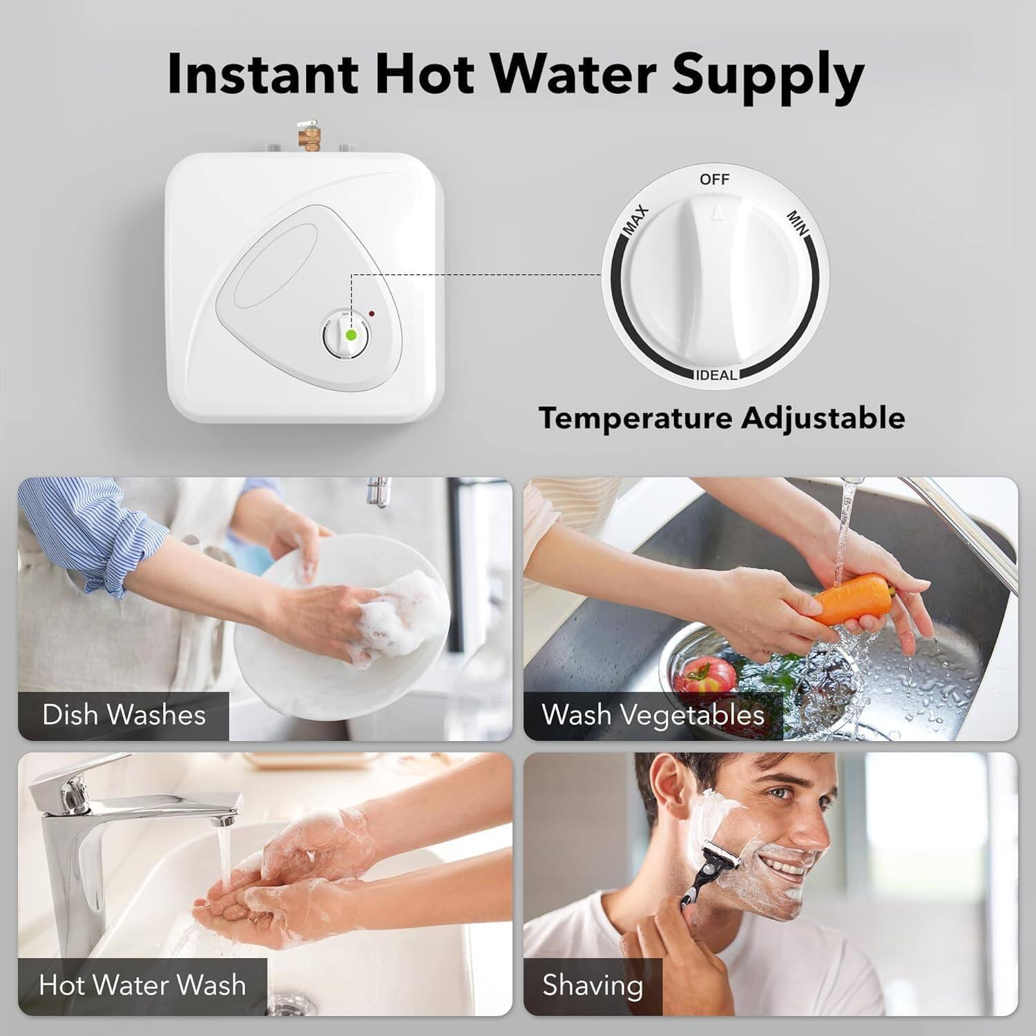 Instant Hot Water Supply

- OFF
- MAX
- MIN
- IDEAL

Temperature Adjustable

- Dish Washes
- Wash Vegetables
- Hot Water Wash
- Shaving