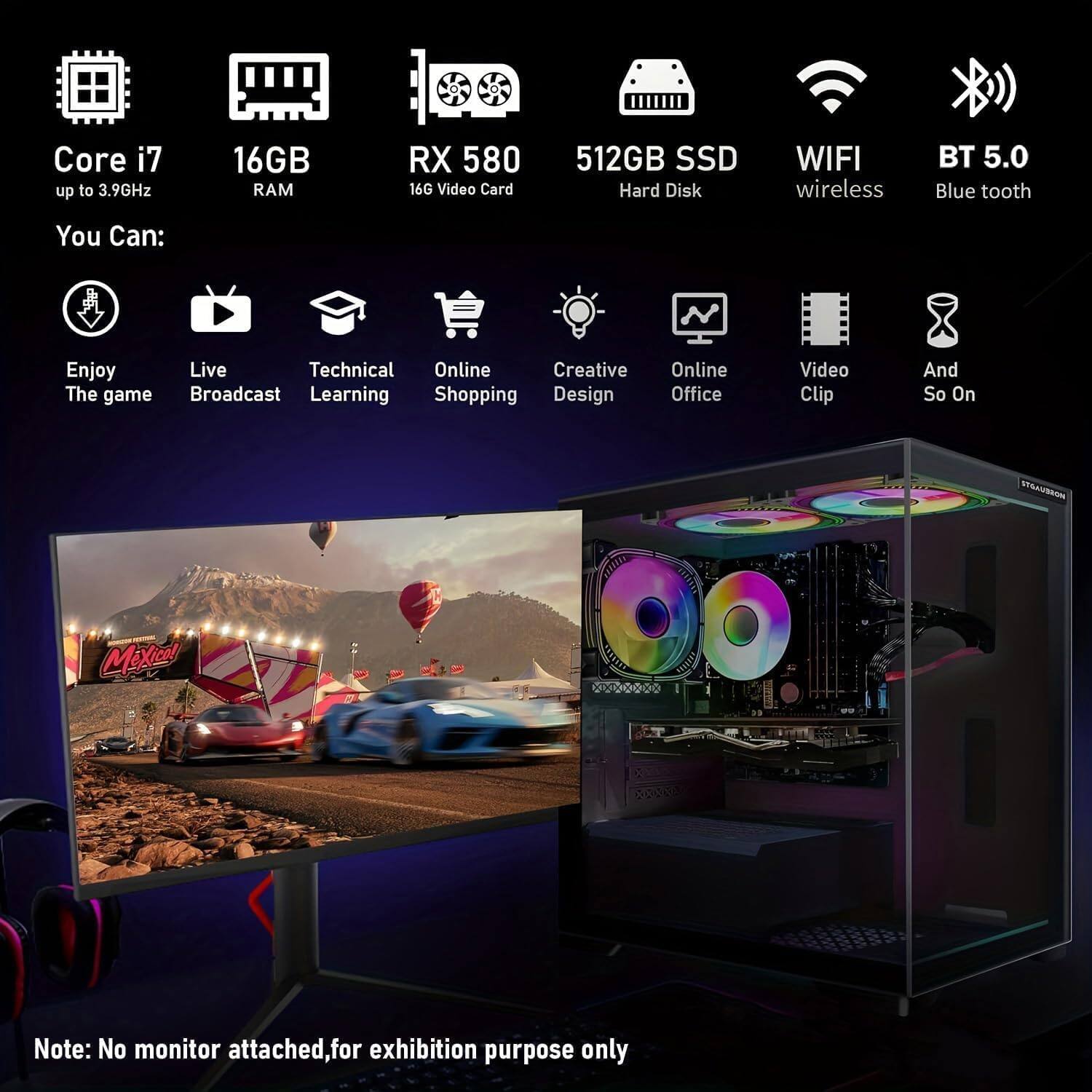 Core i7 up to 3.9GHz  
16GB RAM  
RX 580 16G Video Card  
512GB SSD Hard Disk  
WIFI wireless BT 5.0 Blue tooth  

You Can:  
Enjoy The game  
Live Broadcast  
Technical Learning  
Online Shopping  
Creative Design  
Online Office  
Video Clip  
And So On  

Note: No monitor attached, for exhibition purpose only