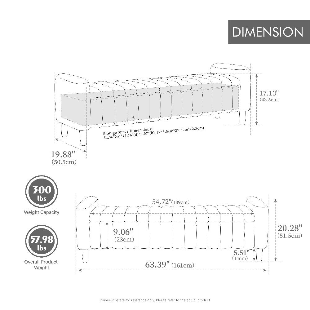 DIMENSION  
17.13" (43.5cm)  
19.88" (50.5cm)  
Storage Space Dimensions: (133.5cm x 37.5cm x 20.5cm) 52.56" (w) x 14.76" (d) x 8.07" (b)  
300 lbs  
54.72" (139cm)  
Weight Capacity  
57.98 lbs Overall Product Weight  
9.06" (23cm) 63.39" (161cm)  
5.51" (14cm)  
20.28" (51.5cm)  
Dimensions are for reference only, Please refer to the actual product