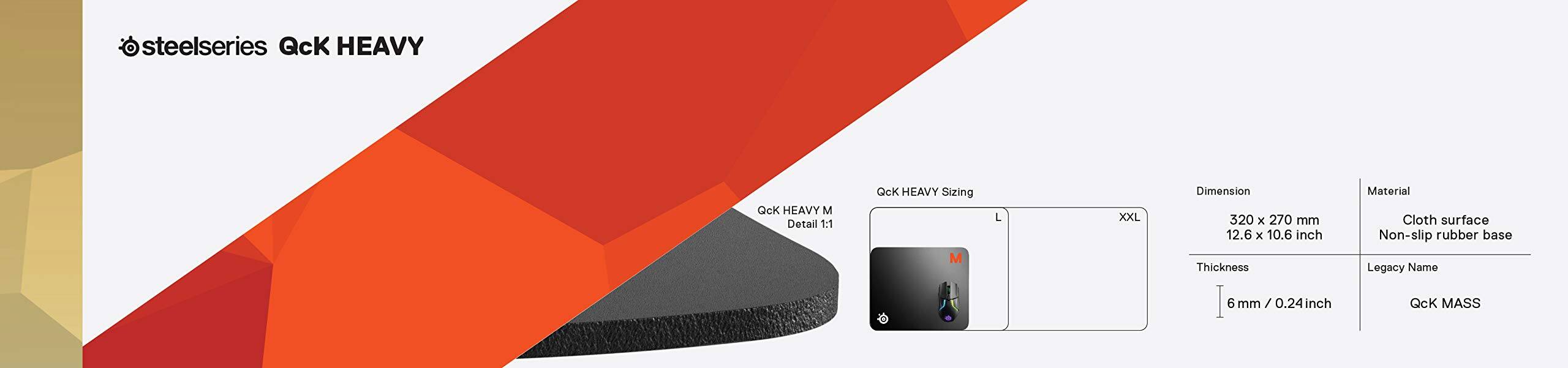 steelseries QcK HEAVY  
QcK HEAVY M  
Detail 1:1  
QcK HEAVY Sizing  
M L XXL  
Dimension  
320 x 270 mm  
12.6 x 10.6 inch  
Thickness  
6 mm / 0.24 inch  
Material  
Cloth surface  
Non-slip rubber base  
Legacy Name  
QcK MASS