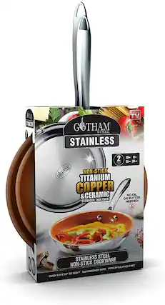 GOTHAM
STAINLESS
NON-STICK
TITANIUM COPPER & CERAMIC
STRONGER THAN EVER!
NO OIL OR BUTTER NEEDED!
STAINLESS STEEL NON-STICK COOKWARE
OVEN SAFE UP TO 500°F
DISHWASHER SAFE
PTFE/PFOA/PFOS FREE
2 PIECES
10" 11"
25cm 28cm
TV
GOTHAM