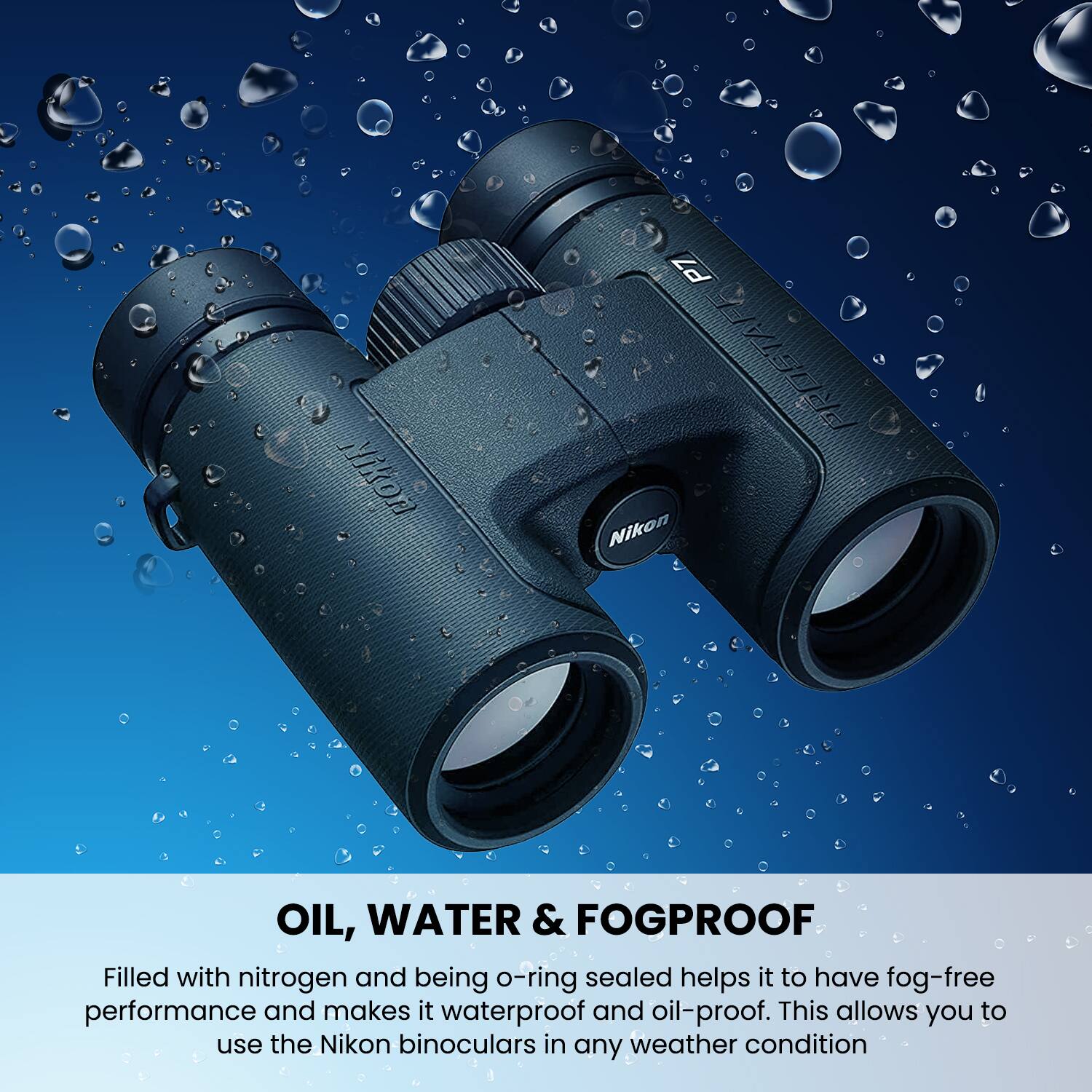 Nikon P7 PROSTAFE Nikon OIL, WATER & FOGPROOF

Filled with nitrogen and being o-ring sealed helps it to have fog-free performance and makes it waterproof and oil-proof. This allows you to use the Nikon binoculars in any weather condition.