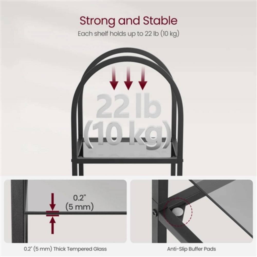 Strong and Stable  
Each shelf holds up to 22 lb (10 kg)  

22 lb (10 kg)  

0.2" (5 mm) Thick Tempered Glass  

Anti-Slip Buffer Pads