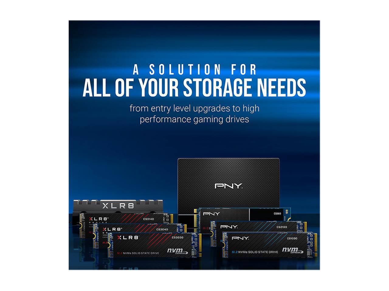 A SOLUTION FOR ALL OF YOUR STORAGE NEEDS from entry level upgrades to high performance gaming drives

PNY
XLR8 CS3140
XLR8 CS3040
XLR8 C53030
nvm M.2 NVMe SOLID STATE DRIVE

PNY CS960
PNY CS2130
PNY CS1030
nvm M.2 NVMe SOLID STATE DRIVE EXPRESS