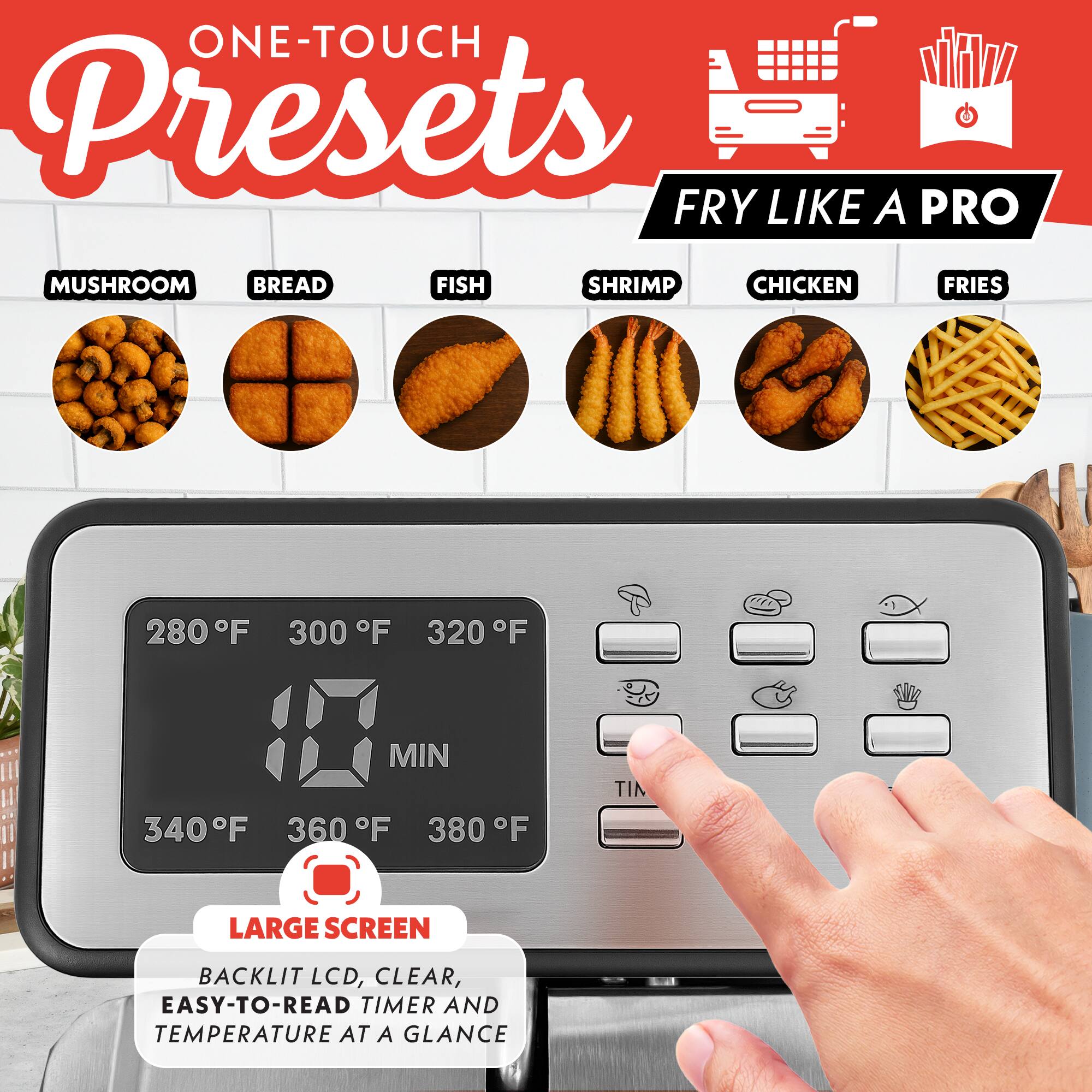 ONE-TOUCH Presets  
FRY LIKE A PRO  
MUSHROOM BREAD FISH SHRIMP CHICKEN FRIES  

280°F 300°F 320°F 340°F 360°F 380°F  

LARGE SCREEN  
BACKLIT LCD, CLEAR, EASY-TO-READ TIMER AND TEMPERATURE AT A GLANCE