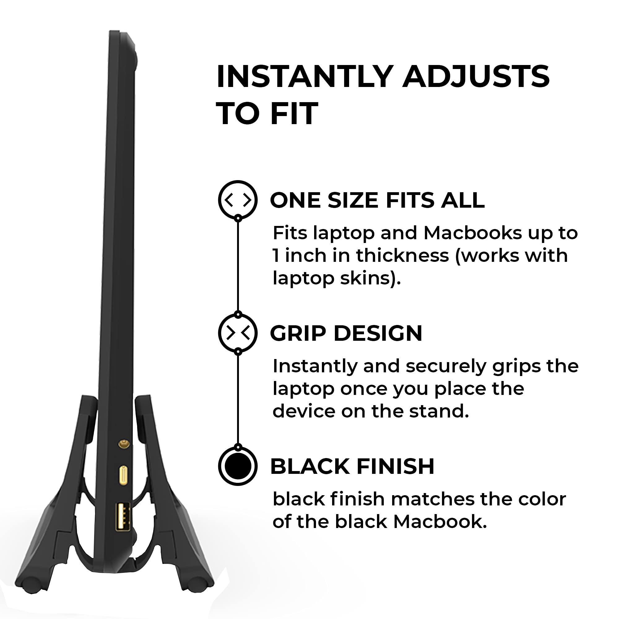 INSTANTLY ADJUSTS TO FIT

ONE SIZE FITS ALL  
Fits laptop and Macbooks up to 1 inch in thickness (works with laptop skins).

GRIP DESIGN  
Instantly and securely grips the laptop once you place the device on the stand.

BLACK FINISH  
black finish matches the color of the black Macbook.