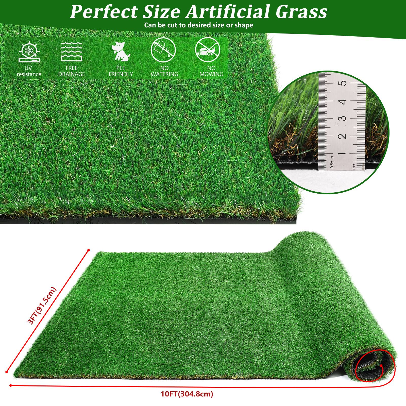 Perfect Size Artificial Grass  
Can be cut to desired size or shape  

- UV resistance  
- FREE DRAINAGE  
- PET FRIENDLY  
- NO WATERING  
- NO MOWING  

0.5mm  
3FT(91.5cm)  
10FT(304.8cm)