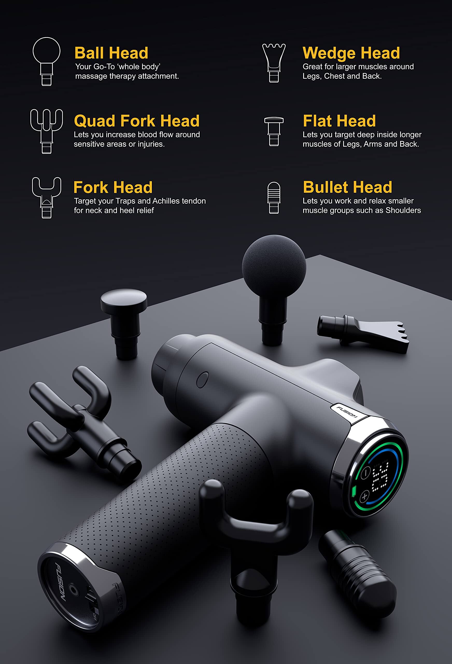 - **Ball Head**: Your Go-To 'whole body' massage therapy attachment.
- **Quad Fork Head**: Lets you increase blood flow around sensitive areas or injuries.
- **Fork Head**: Target your Traps and Achilles tendon for neck and heel relief.
- **Wedge Head**: Great for larger muscles around Legs, Chest and Back.
- **Flat Head**: Lets you target deep inside longer muscles of Legs, Arms and Back.
- **Bullet Head**: Lets you work and relax smaller muscle groups such as Shoulders.