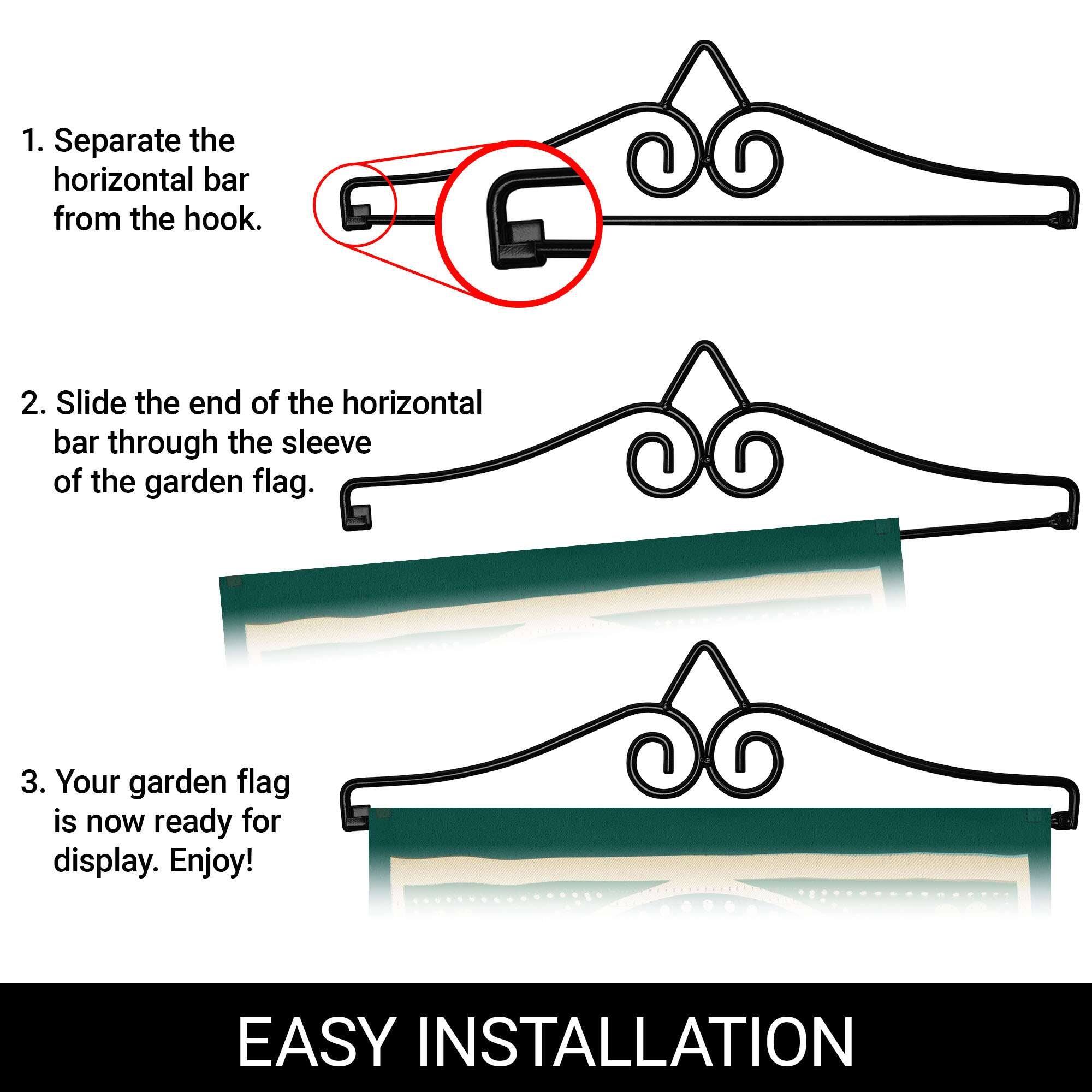 1. Separate the horizontal bar from the hook.
2. Slide the end of the horizontal bar through the sleeve of the garden flag.
3. Your garden flag is now ready for display. Enjoy!

EASY INSTALLATION