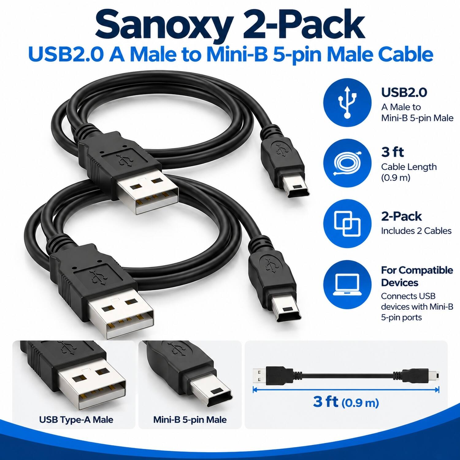 Sanoxy 2-Pack USB2.0 A Male to Mini-B 5-pin Male Cable

USB2.0 A Male to Mini-B 5-pin Male
3 ft Cable Length (0.9m)
2-Pack Includes 2 Cables
For Compatible Devices Connects USB devices with Mini-B 5-pin ports
USB Type-A Male
Mini-B 5-pin Male
3 ft (0.9m)