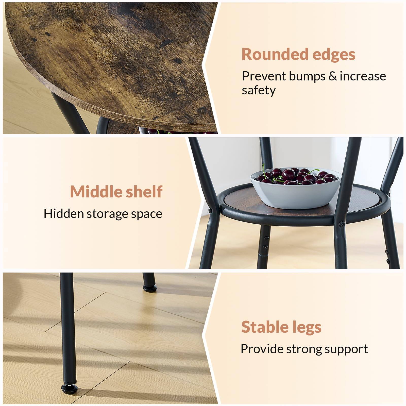 - Rounded edges  
Prevent bumps & increase safety

- Middle shelf  
Hidden storage space

- Stable legs  
Provide strong support