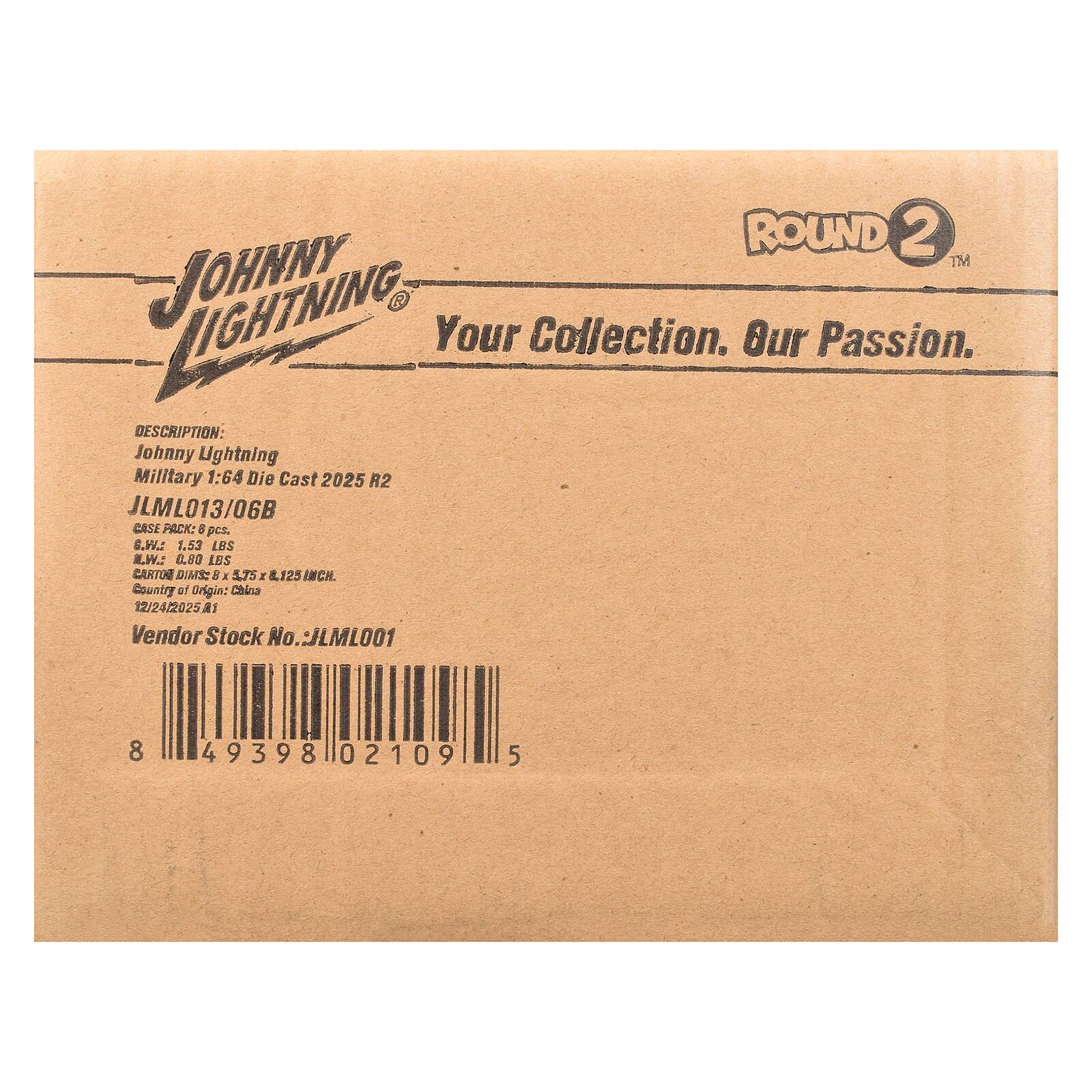 ROUND 2 TM  
JOHNNY  
Your Collection. Our Passion.  

DESCRIPTION:  
Johnny Lightning Military 1:64 Die Cast 2025 R2  
JLML013/06B  

CASE PACK: 6 pcs.  
G.W.: 1.53 LBS  
L.W.: 0.80 LBS  
CARTON DIM: 8 x 4.75 x 12.5 INCH.  
Country of Origin: China  
12/24/2025 A  

Vendor Stock No. LML001  
8 49398 02109 5
