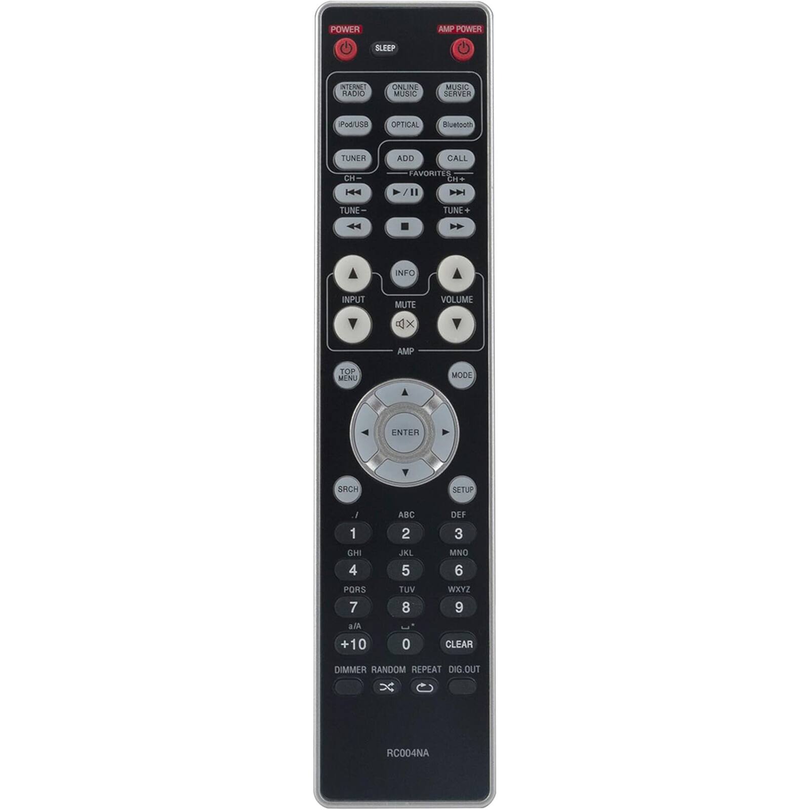 - POWER
- SLEEP
- INTERNET RADIO
- ONLINE MUSIC
- iPod/USB
- OPTICAL
- TUNER
- ADD
- CALL
- CH-
- CH+
- TUNE-
- TUNE+
- INFO
- INPUT
- MUTE
- VOLUME
- AMP POWER
- AMP
- TOP MENU
- ENTER
- SETUP
- 1 ABC
- 2 DEF
- 3 GHI
- 4 JKL
- 5 MNO
- 6 PORS
- 7 TUV
- 8 WXYZ
- 9
- 0
- CLEAR
- DIMMER
- RANDOM
- REPEAT
- DIG. OUT
- RC004NA