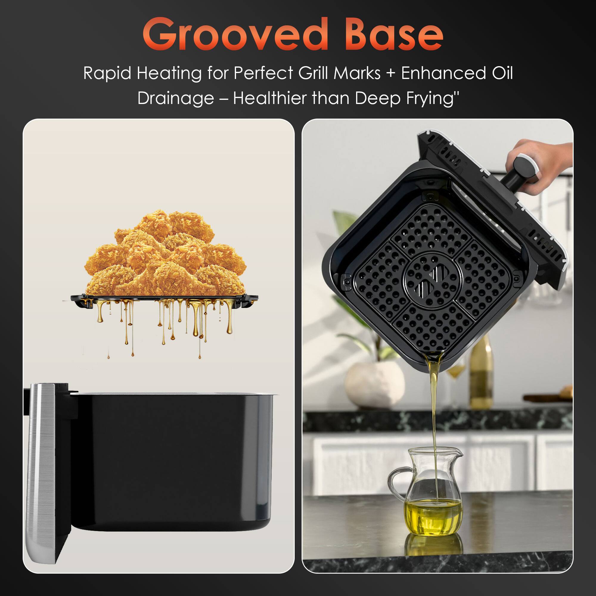 Grooved Base  
Rapid Heating for Perfect Grill Marks + Enhanced Oil Drainage - Healthier than Deep Frying*