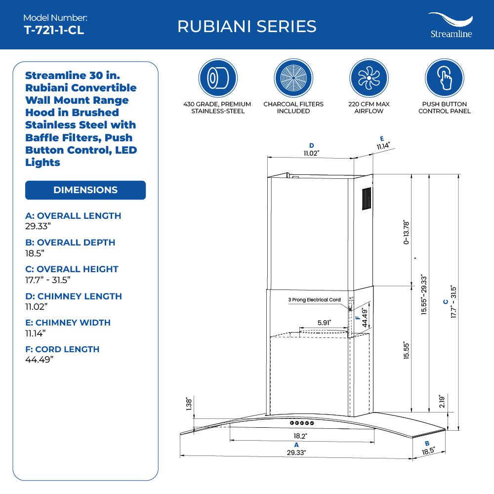 Model Number: T-721-1-CL

RUBIANI SERIES
Streamline
Streamline 30 in. Rubiani Convertible Wall Mount Range Hood in Brushed Stainless Steel with Baffle Filters, Push Button Control, LED Lights
450 GRADE, PREMIUM CHARCOAL FILTERS STAINLESS-STEEL INCLUDED

DIMENSIONS
A: OVERALL LENGTH 29.33"
B: OVERALL DEPTH 18.5"
C: OVERALL HEIGHT 17.7" - 31.5"
D: CHIMNEY LENGTH 11.02"
E: CHIMNEY WIDTH 11.14"
F: CORD LENGTH 44.49"

3 Prong Electrical Cord 5.91 F 44.49 0-13.78 15.55 15.55-29.33 31.5 17.7 17.7- 31.5 1.38 2.19 18.2 A 29.33 B 18.5"