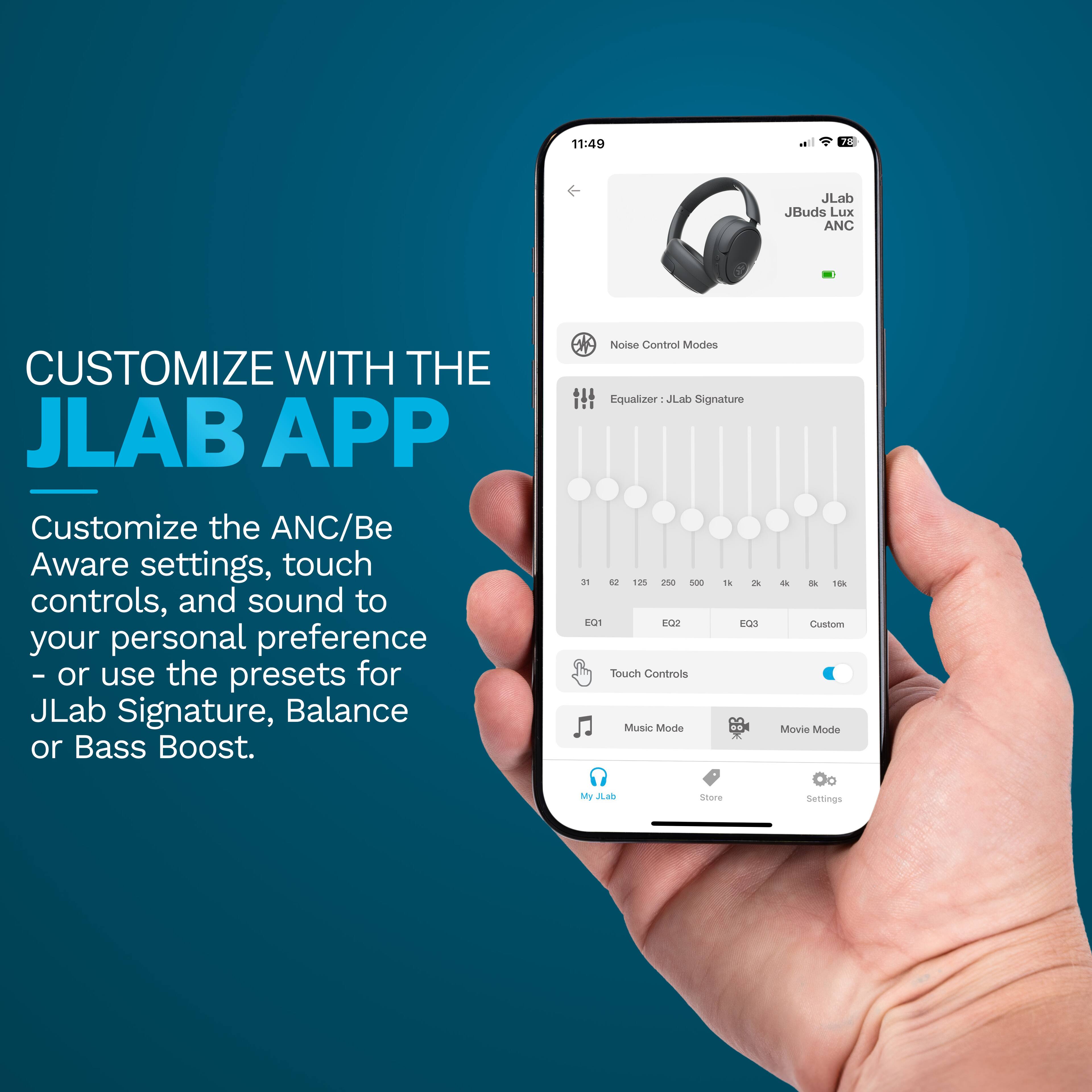 11:49  
JLab JBuds LuX ANC  
CUSTOMIZE WITH THE JLAB APP  
Customize the ANC/Be Aware settings, touch controls, and sound to your personal preference - or use the presets for JLab Signature, Balance or Bass Boost.  
Noise Control Modes  
Equalizer: JLab Signature  
d 105 20 S00 ta d ECT FO2 EQ3  
Touch Controls  
Music Mode d - Ti  
Custom Movie Mode  
My JLab Store  
Settings