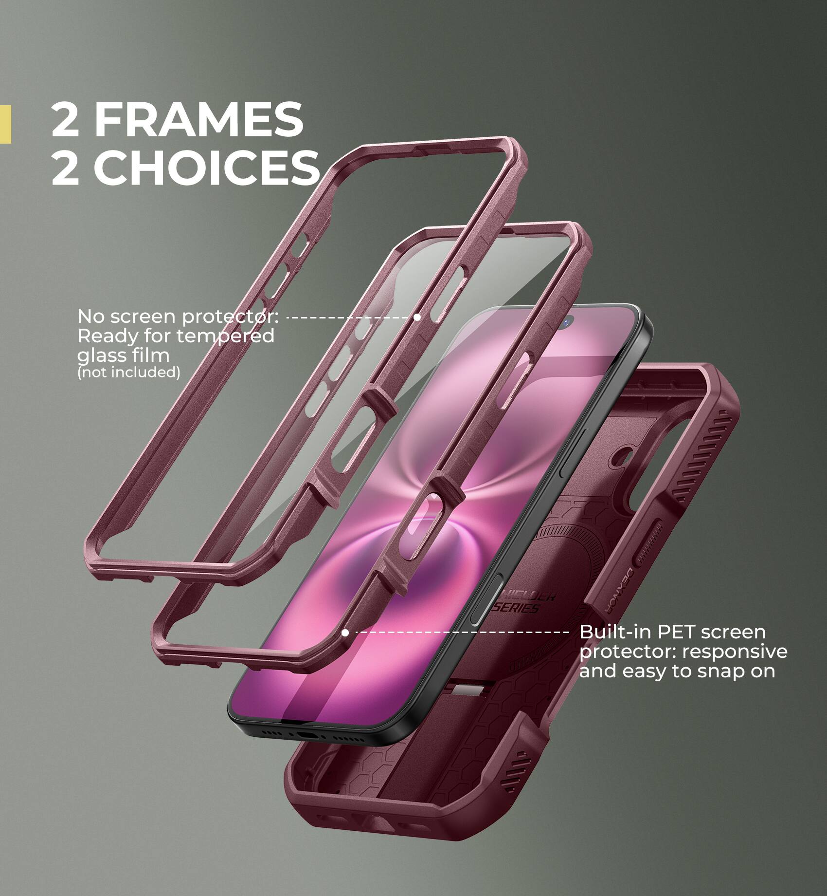 2 FRAMES 2 CHOICES
No screen protector: Ready for tempered glass film (not included)
Built-in PET screen protector: responsive and easy to snap on