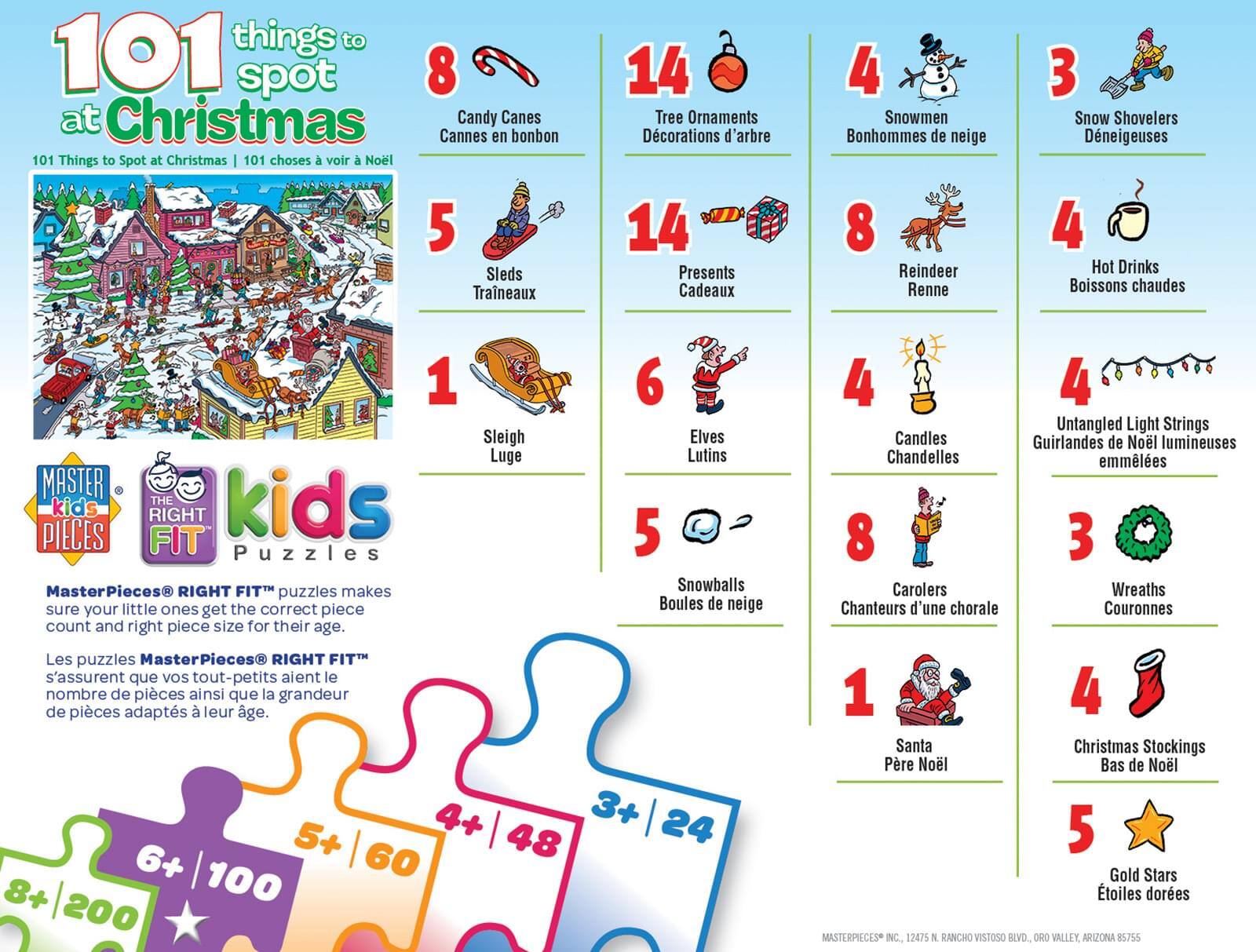 **101 Things to Spot at Christmas**

**101 Things to Spot at Christmas | 101 choses à voir à Noël**

---

**8** Candy Canes  
Cannes en bonbon

**14** Tree Ornaments  
Décorsations d'arbre

**4** Snowmen  
Bonhommes de neige

**3** Snow Shovelers  
Deneigeuses

**5** Sleds  
Traîneaux

**14** Presents  
Cadeaux

**6** Elves  
Lutins

**4** Hot Drinks  
Boissons chaudes

**4** Candles  
Chandelles

**1** Sleigh  
Luge

**8** Reindeer  
Renne

**4** Untangled Light Strings  
Guirlandes de Noël lumineuses

**5** Snowballs  
Boules de neige

**8** Carolers  
Chanteurs d'une chorale

**3** Wreaths  
Couronnes

**1** Santa  
Père Noël

**4** Christmas Stockings  
Bas de Noël

**5** Gold Stars  
Étoiles dorées

---

**MasterPieces®