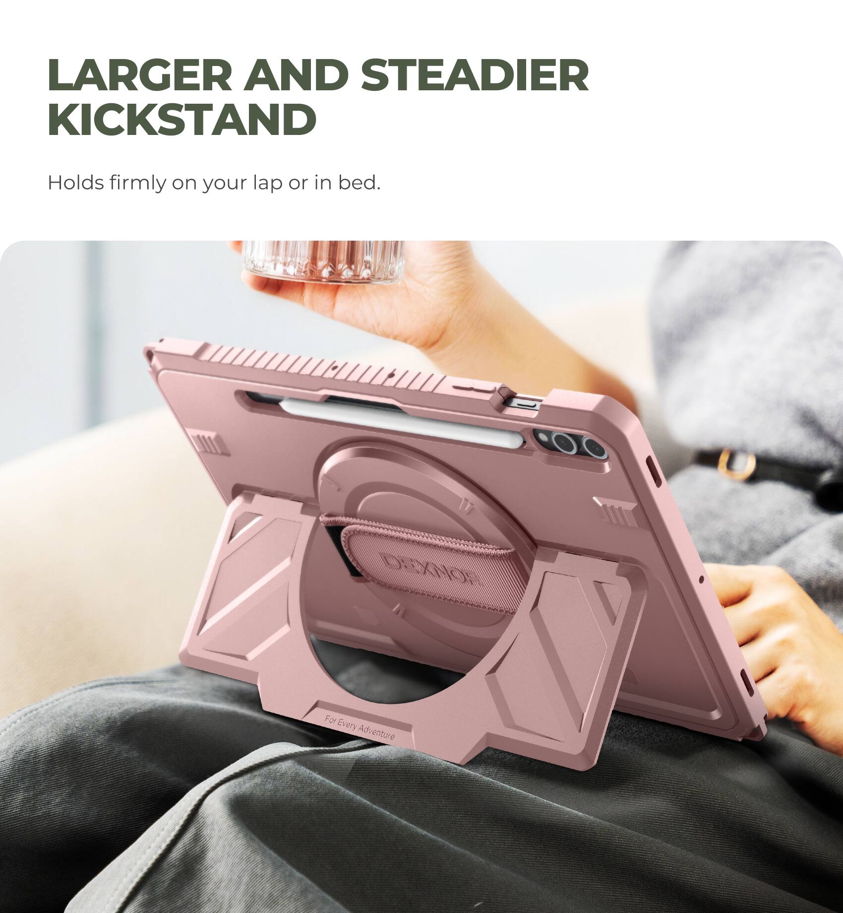 LARGER AND STEADIER KICKSTAND  
Holds firmly on your lap or in bed.  

DEXNOR  
For Every Adventure