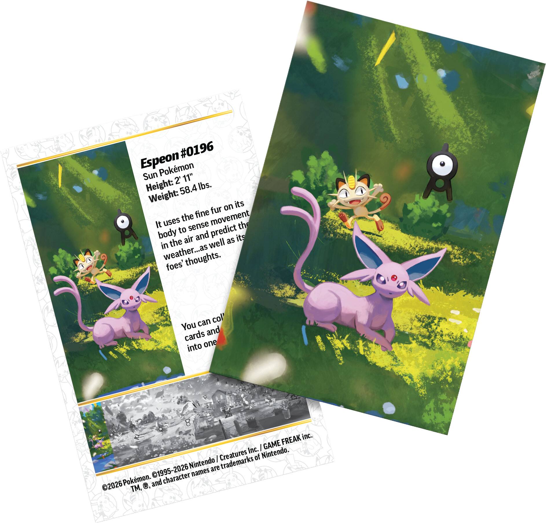 #0196 Espeon  
Sun Pokémon  
Height: 2' 11"  
Weight: 58.4 lbs.  

It uses the fine fur on its body to sense movement in the air and predict the weather, as well as its foes' thoughts.  

You can collect cards and put them into one deck.  

©2026 Pokémon. TM, ©, and character names are trademarks of Nintendo.  
©1995-2026 Nintendo / Creatures Inc. / GAME FREAK inc.