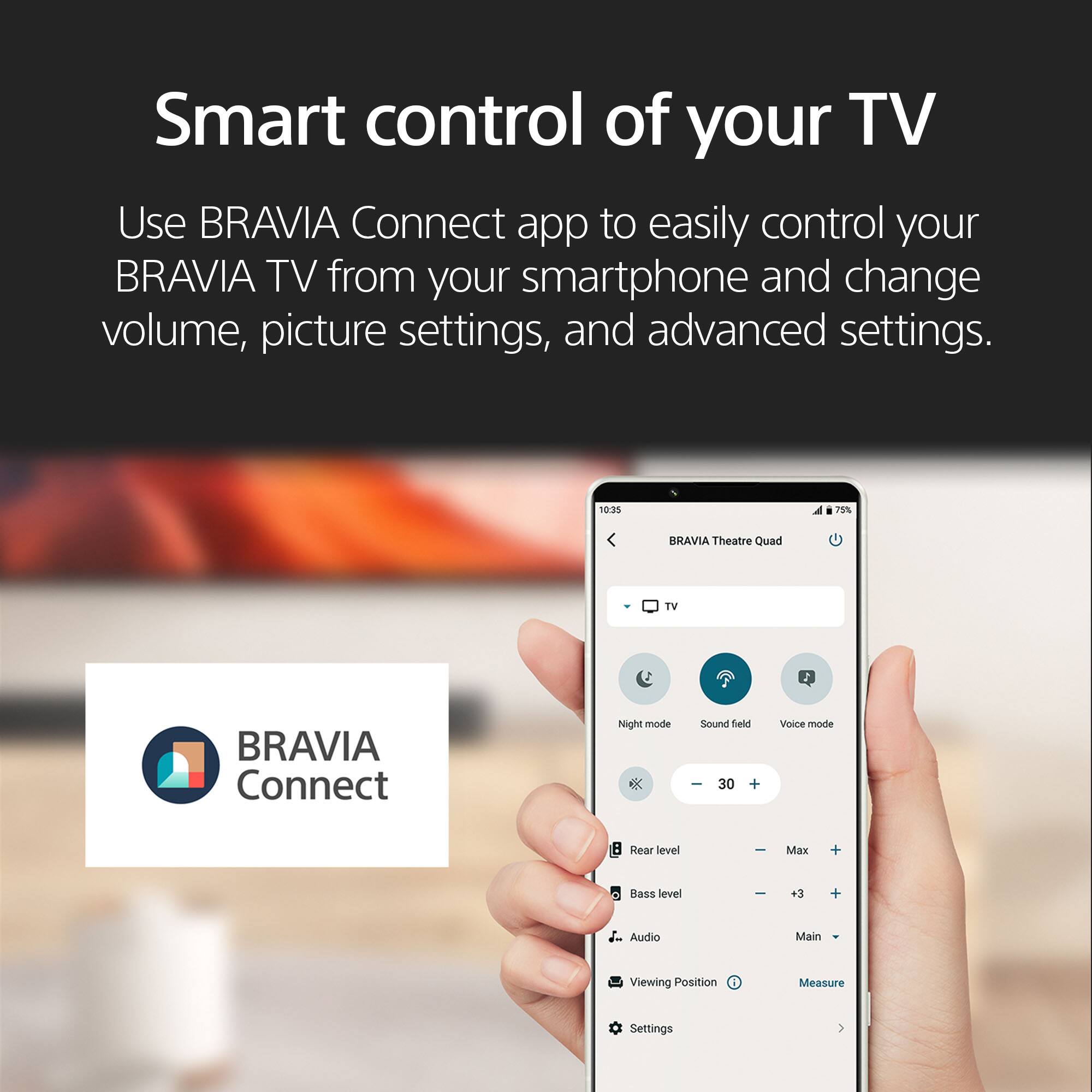 Smart control of your TV

Use BRAVIA Connect app to easily control your BRAVIA TV from your smartphone and change volume, picture settings, and advanced settings.

10:35 78% BRAVIA Theatre Quad TV 2 BRAVIA Connect Night mode X Sound field I 30 + Voice mode : Rear level Max + Bass level - +3 + Audio Main Viewing Position Measure Settings