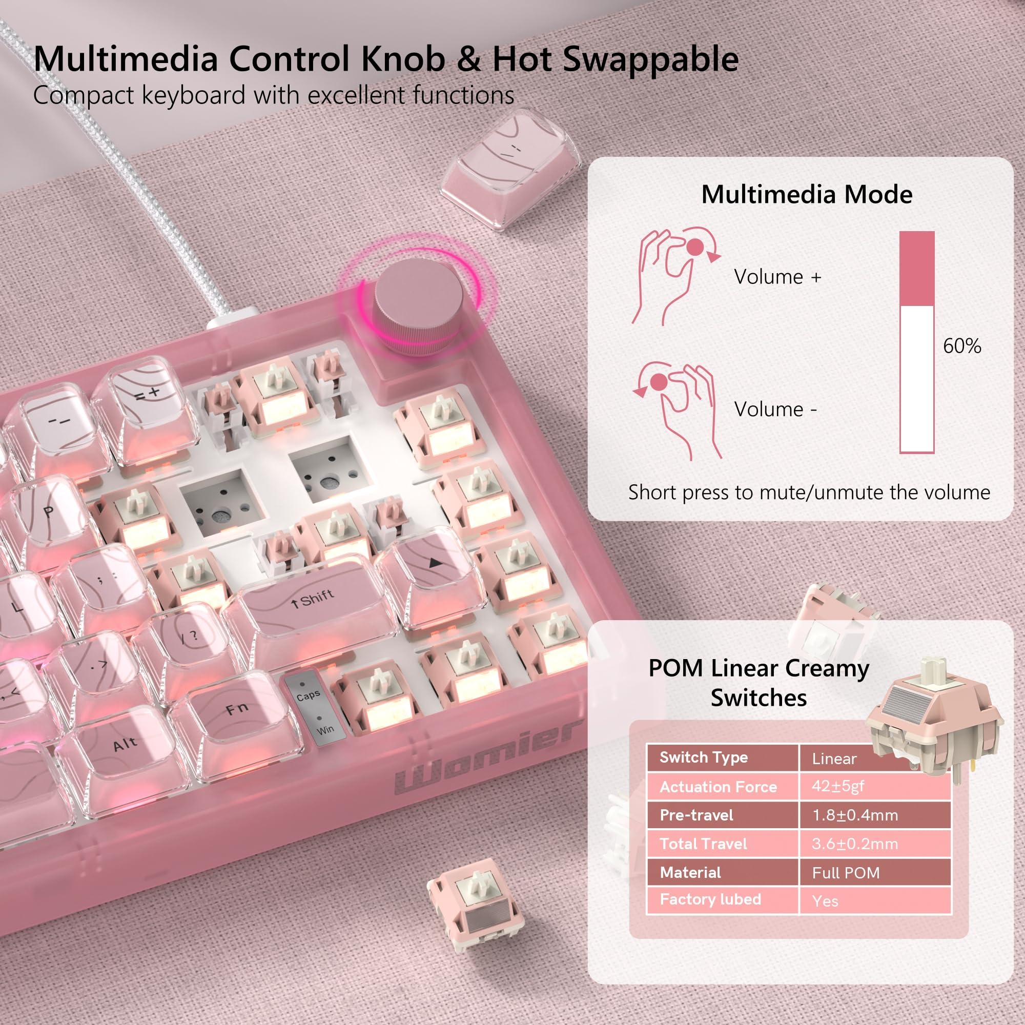 Multimedia Control Knob & Hot Swappable  
Compact keyboard with excellent functions

Multimedia Mode  
Volume +  
60%  
Volume -  
Short press to mute/unmute the volume

POM Linear Creamy Switches  
Switch Type: Linear  
Actuation Force: 42±5gf  
Pre-travel: 1.8±0.4mm  
Total Travel: 3.6±0.2mm  
Material: Full POM  
Factory lubed: Yes