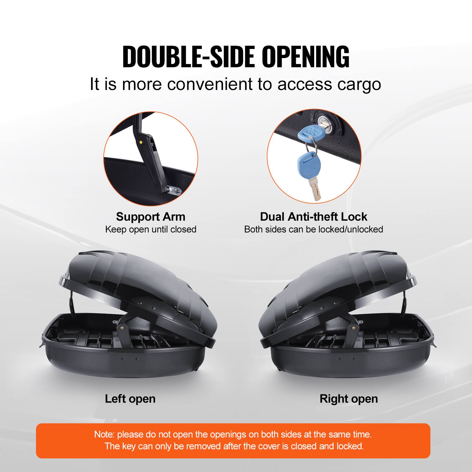 DOUBLE-SIDE OPENING  
It is more convenient to access cargo  

Support Arm  
Keep open until closed  

Dual Anti-theft Lock  
Both sides can be locked/unlocked  

Left open  

Right open  

Note: please do not open the openings on both sides at the same time.  
The key can only be removed after the cover is closed and locked.