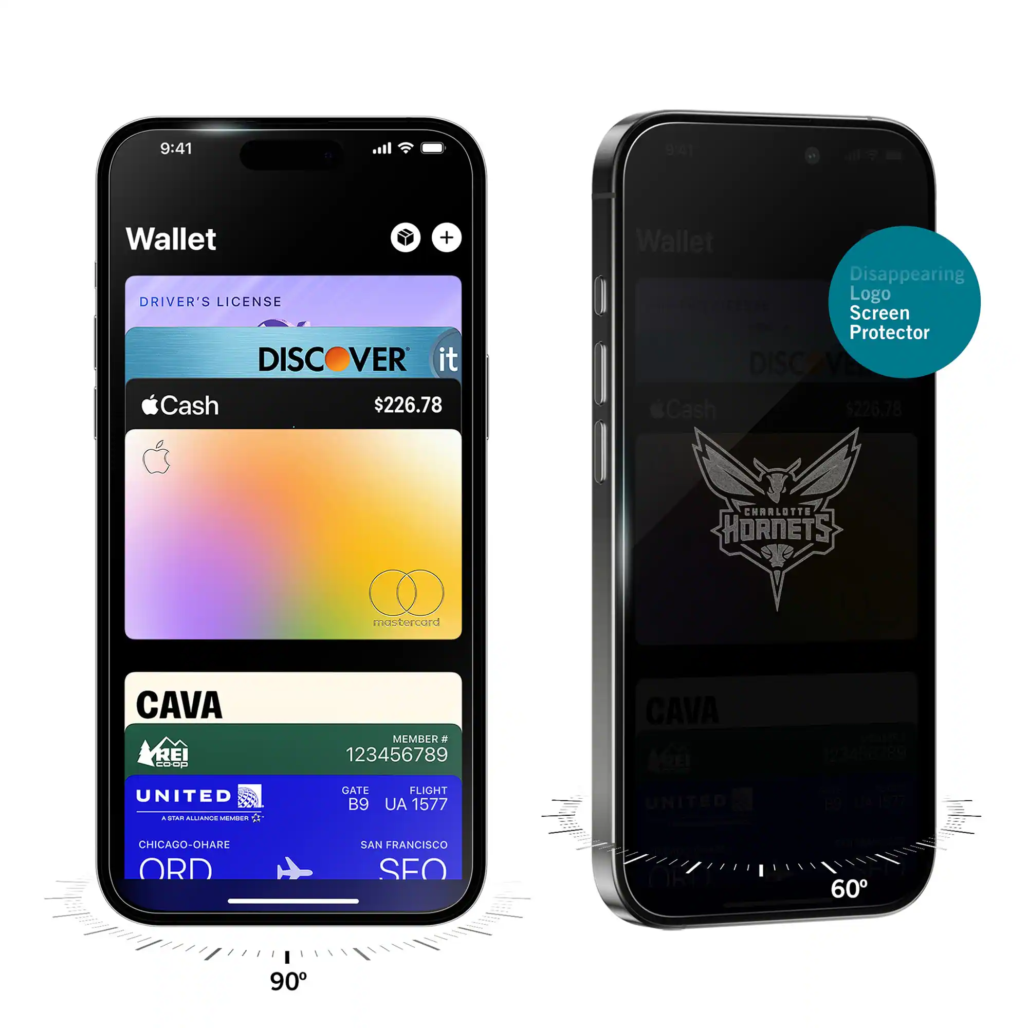 9:41  
Wallet  
DRIVER'S LICENSE  
DISCOVER it  
$226.78  
Cash  
CAVA  
MEMBER # 123456789  
UNITED  
GATE B9  
FLIGHT UA 1577  
CHICAGO-O'HARE ORD  
SAN FRANCISCO SFO  

9:41  
Wallet  
Disappearing Logo Screen Protector  
DISCOVER it  
$226.78  
Cash  
CHARLOTTE HORNETS  
CAVA  
MEMBER # 123456789  
UNITED  
GATE B9  
FLIGHT UA 1577  
CHICAGO-O'HARE ORD  
SAN FRANCISCO SFO
